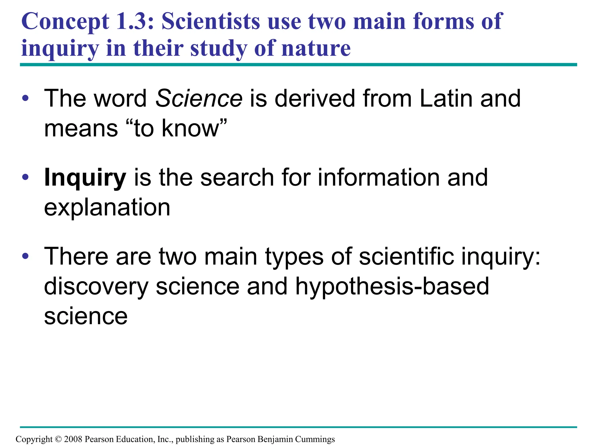 Concept 1.3: Scientists use two main forms of
inquiry in their study of nature
• The word Science is derived from Latin and
means “to know”
• Inquiry is the search for information and
explanation
• There are two main types of scientific inquiry:
discovery science and hypothesis-based
science
Copyright © 2008 Pearson Education, Inc., publishing as Pearson Benjamin Cummings
 