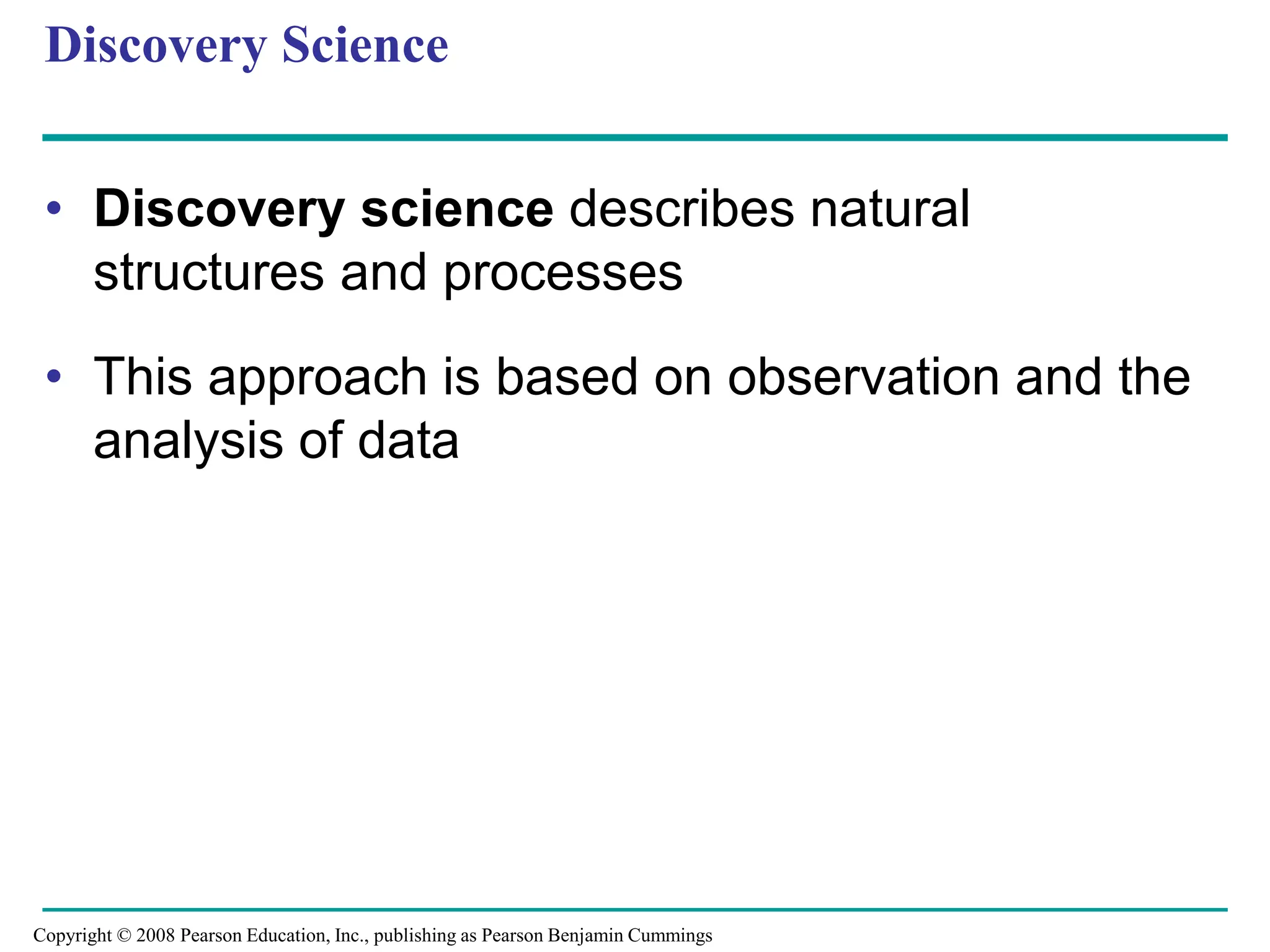 Discovery Science
• Discovery science describes natural
structures and processes
• This approach is based on observation and the
analysis of data
Copyright © 2008 Pearson Education, Inc., publishing as Pearson Benjamin Cummings
 