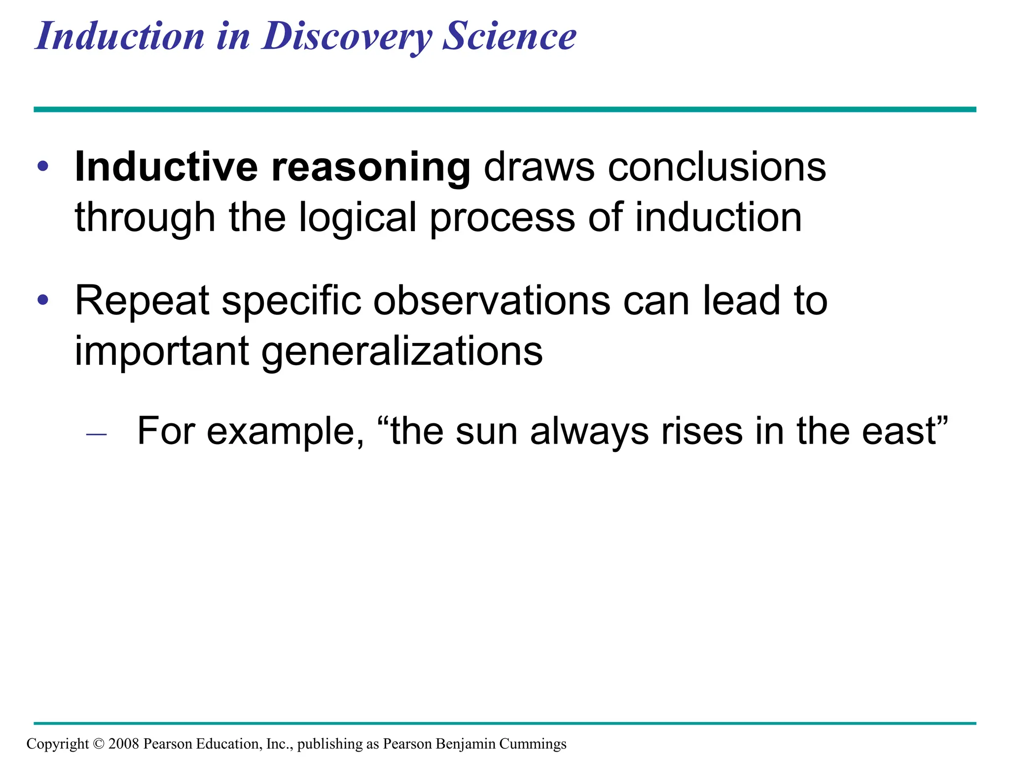 Induction in Discovery Science
• Inductive reasoning draws conclusions
through the logical process of induction
• Repeat specific observations can lead to
important generalizations
– For example, “the sun always rises in the east”
Copyright © 2008 Pearson Education, Inc., publishing as Pearson Benjamin Cummings
 