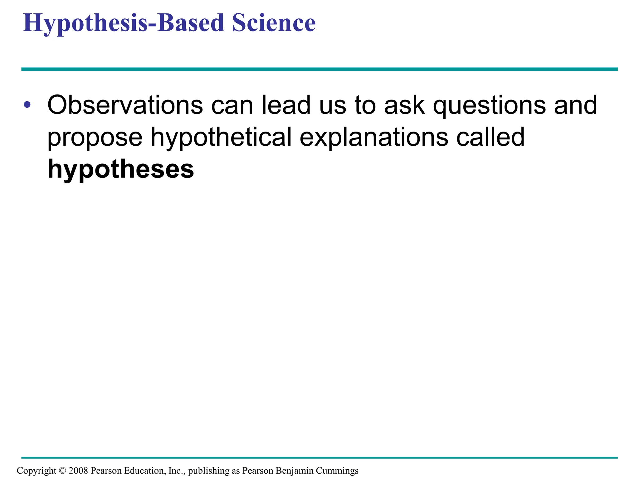 Hypothesis-Based Science
• Observations can lead us to ask questions and
propose hypothetical explanations called
hypotheses
Copyright © 2008 Pearson Education, Inc., publishing as Pearson Benjamin Cummings
 