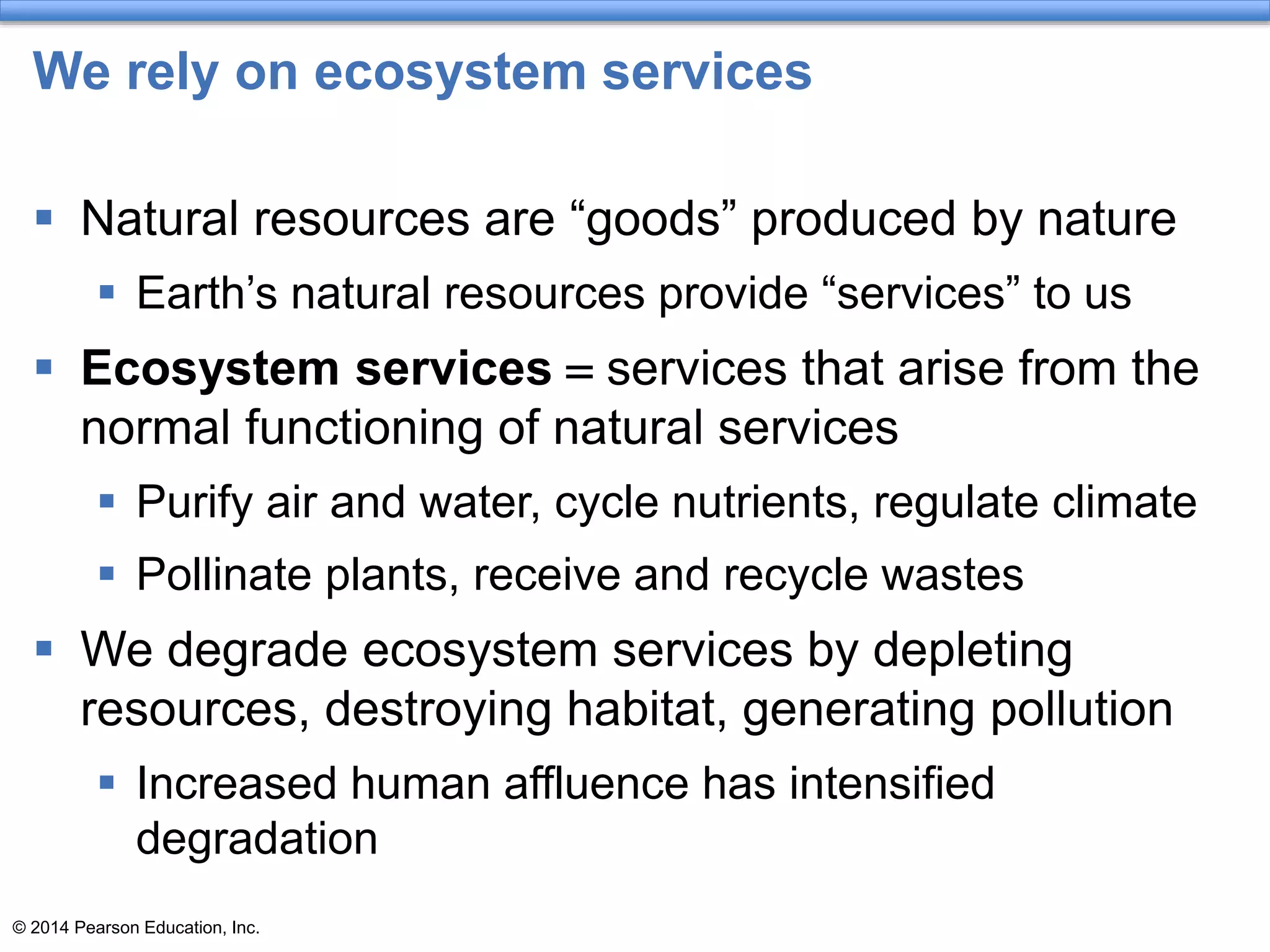 © 2014 Pearson Education, Inc.
We rely on ecosystem services
 Natural resources are “goods” produced by nature
 Earth’s natural resources provide “services” to us
 Ecosystem services = services that arise from the
normal functioning of natural services
 Purify air and water, cycle nutrients, regulate climate
 Pollinate plants, receive and recycle wastes
 We degrade ecosystem services by depleting
resources, destroying habitat, generating pollution
 Increased human affluence has intensified
degradation
 