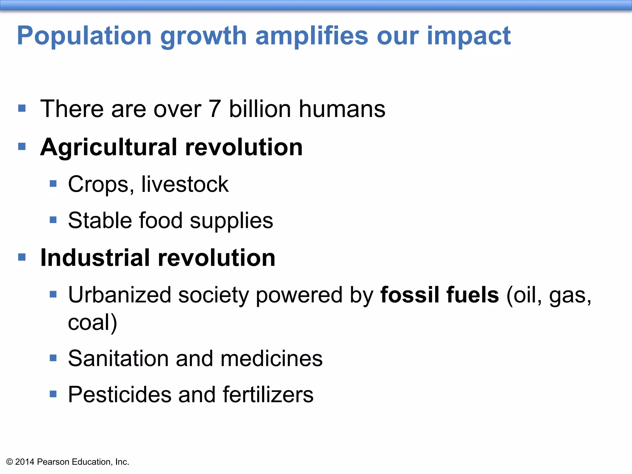 © 2014 Pearson Education, Inc.
Population growth amplifies our impact
 There are over 7 billion humans
 Agricultural revolution
 Crops, livestock
 Stable food supplies
 Industrial revolution
 Urbanized society powered by fossil fuels (oil, gas,
coal)
 Sanitation and medicines
 Pesticides and fertilizers
 