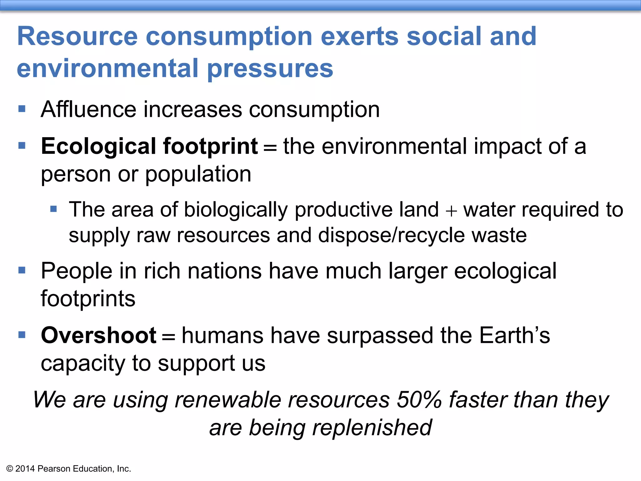 © 2014 Pearson Education, Inc.
Resource consumption exerts social and
environmental pressures
 Affluence increases consumption
 Ecological footprint = the environmental impact of a
person or population
 The area of biologically productive land + water required to
supply raw resources and dispose/recycle waste
 People in rich nations have much larger ecological
footprints
 Overshoot = humans have surpassed the Earth’s
capacity to support us
We are using renewable resources 50% faster than they
are being replenished
 