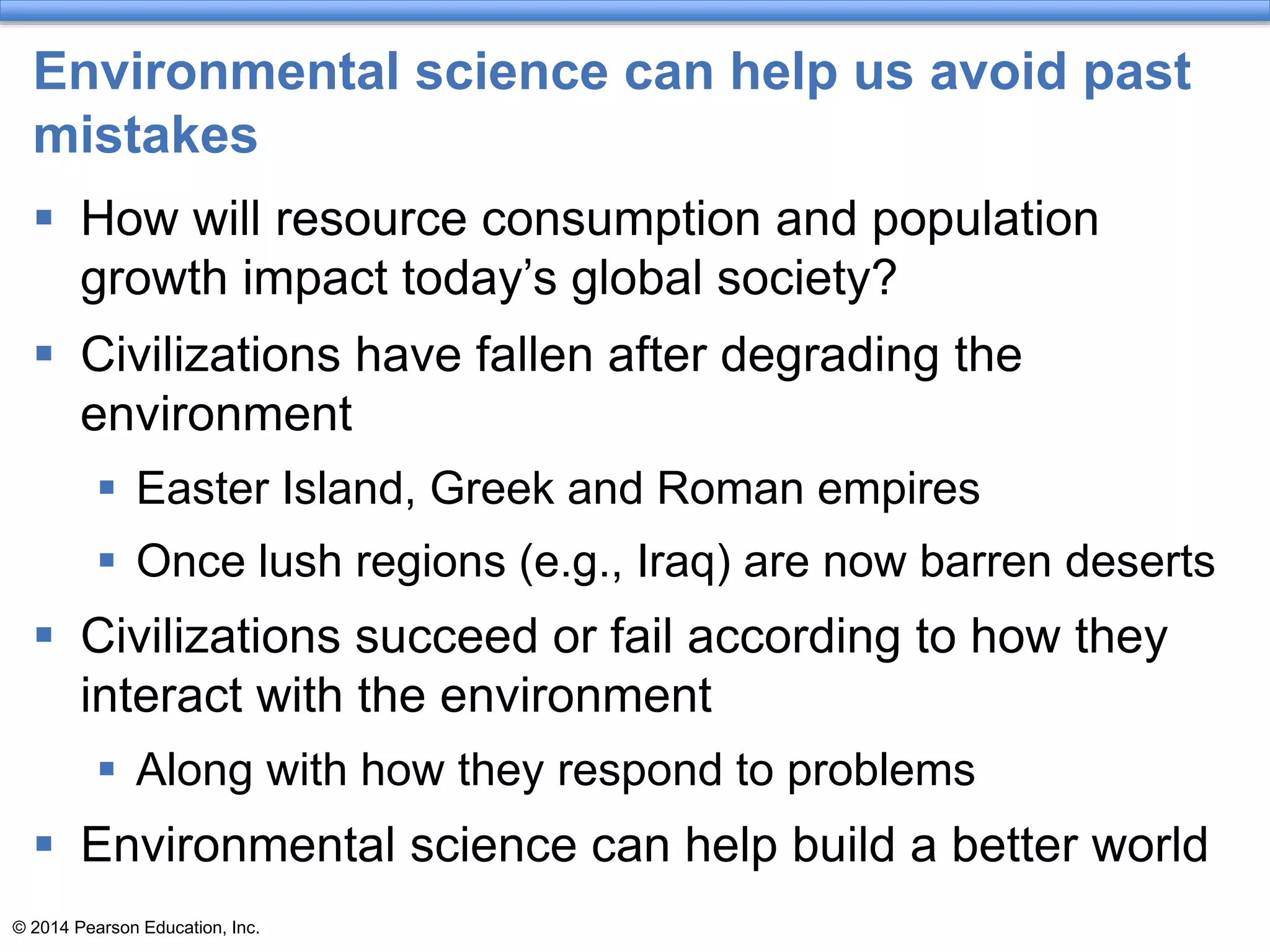 © 2014 Pearson Education, Inc.
Environmental science can help us avoid past
mistakes
 How will resource consumption and population
growth impact today’s global society?
 Civilizations have fallen after degrading the
environment
 Easter Island, Greek and Roman empires
 Once lush regions (e.g., Iraq) are now barren deserts
 Civilizations succeed or fail according to how they
interact with the environment
 Along with how they respond to problems
 Environmental science can help build a better world
 
