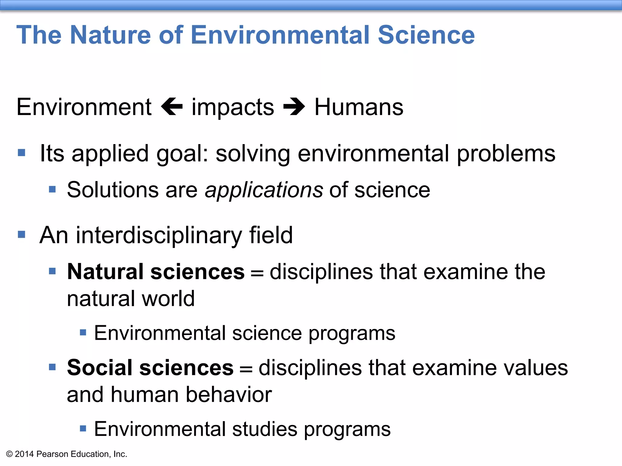 © 2014 Pearson Education, Inc.
The Nature of Environmental Science
Environment  impacts  Humans
 Its applied goal: solving environmental problems
 Solutions are applications of science
 An interdisciplinary field
 Natural sciences = disciplines that examine the
natural world
 Environmental science programs
 Social sciences = disciplines that examine values
and human behavior
 Environmental studies programs
 