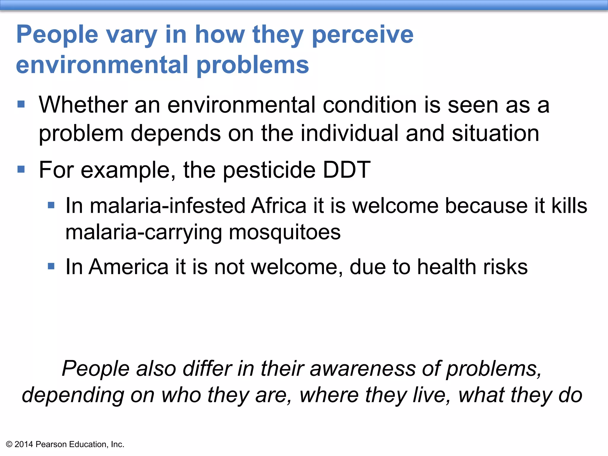 © 2014 Pearson Education, Inc.
People vary in how they perceive
environmental problems
 Whether an environmental condition is seen as a
problem depends on the individual and situation
 For example, the pesticide DDT
 In malaria-infested Africa it is welcome because it kills
malaria-carrying mosquitoes
 In America it is not welcome, due to health risks
People also differ in their awareness of problems,
depending on who they are, where they live, what they do
 