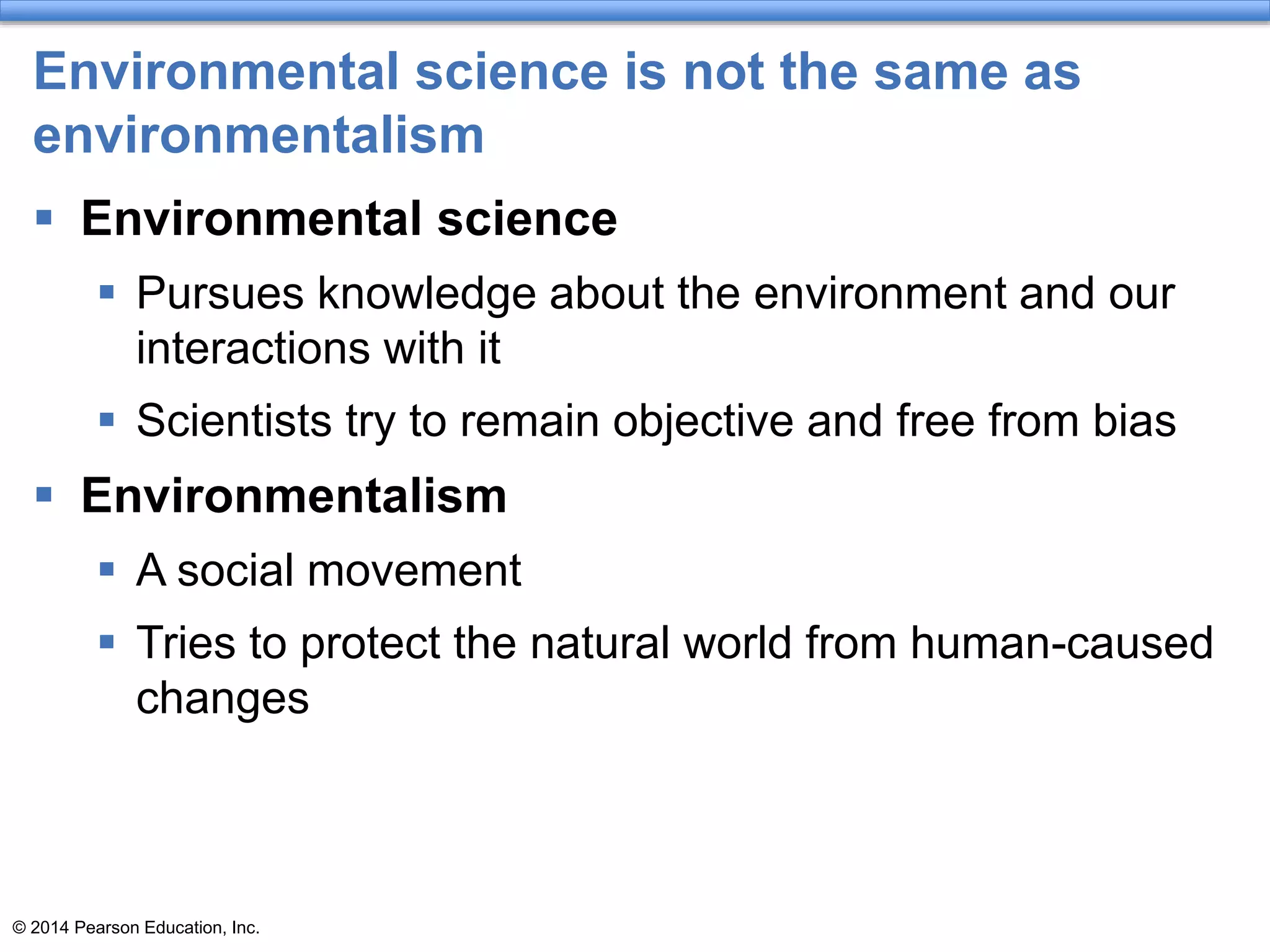 © 2014 Pearson Education, Inc.
Environmental science is not the same as
environmentalism
 Environmental science
 Pursues knowledge about the environment and our
interactions with it
 Scientists try to remain objective and free from bias
 Environmentalism
 A social movement
 Tries to protect the natural world from human-caused
changes
 