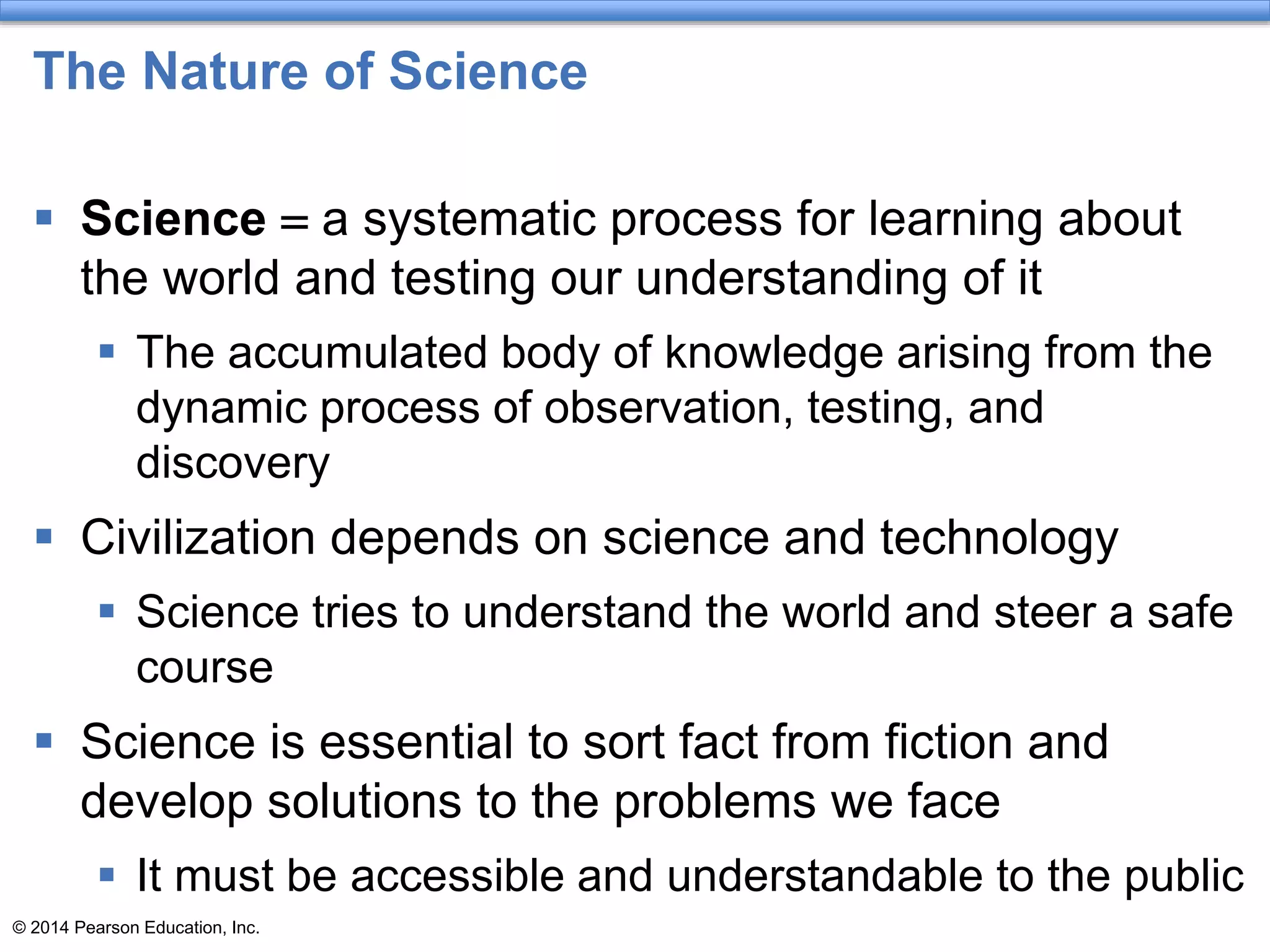 © 2014 Pearson Education, Inc.
The Nature of Science
 Science = a systematic process for learning about
the world and testing our understanding of it
 The accumulated body of knowledge arising from the
dynamic process of observation, testing, and
discovery
 Civilization depends on science and technology
 Science tries to understand the world and steer a safe
course
 Science is essential to sort fact from fiction and
develop solutions to the problems we face
 It must be accessible and understandable to the public
 