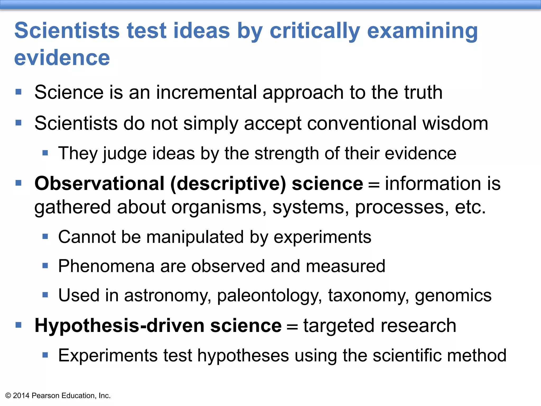 © 2014 Pearson Education, Inc.
Scientists test ideas by critically examining
evidence
 Science is an incremental approach to the truth
 Scientists do not simply accept conventional wisdom
 They judge ideas by the strength of their evidence
 Observational (descriptive) science = information is
gathered about organisms, systems, processes, etc.
 Cannot be manipulated by experiments
 Phenomena are observed and measured
 Used in astronomy, paleontology, taxonomy, genomics
 Hypothesis-driven science = targeted research
 Experiments test hypotheses using the scientific method
 