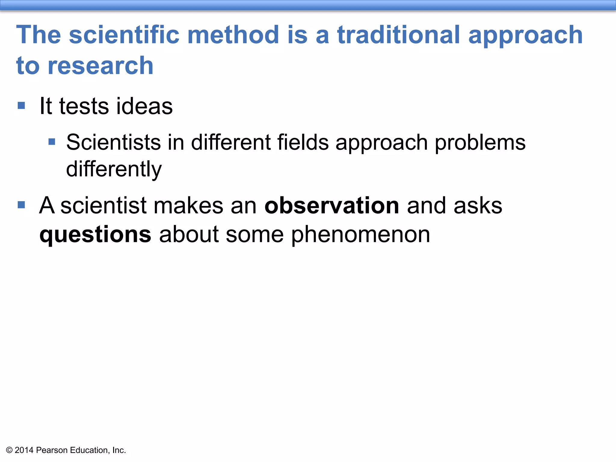 © 2014 Pearson Education, Inc.
The scientific method is a traditional approach
to research
 It tests ideas
 Scientists in different fields approach problems
differently
 A scientist makes an observation and asks
questions about some phenomenon
 