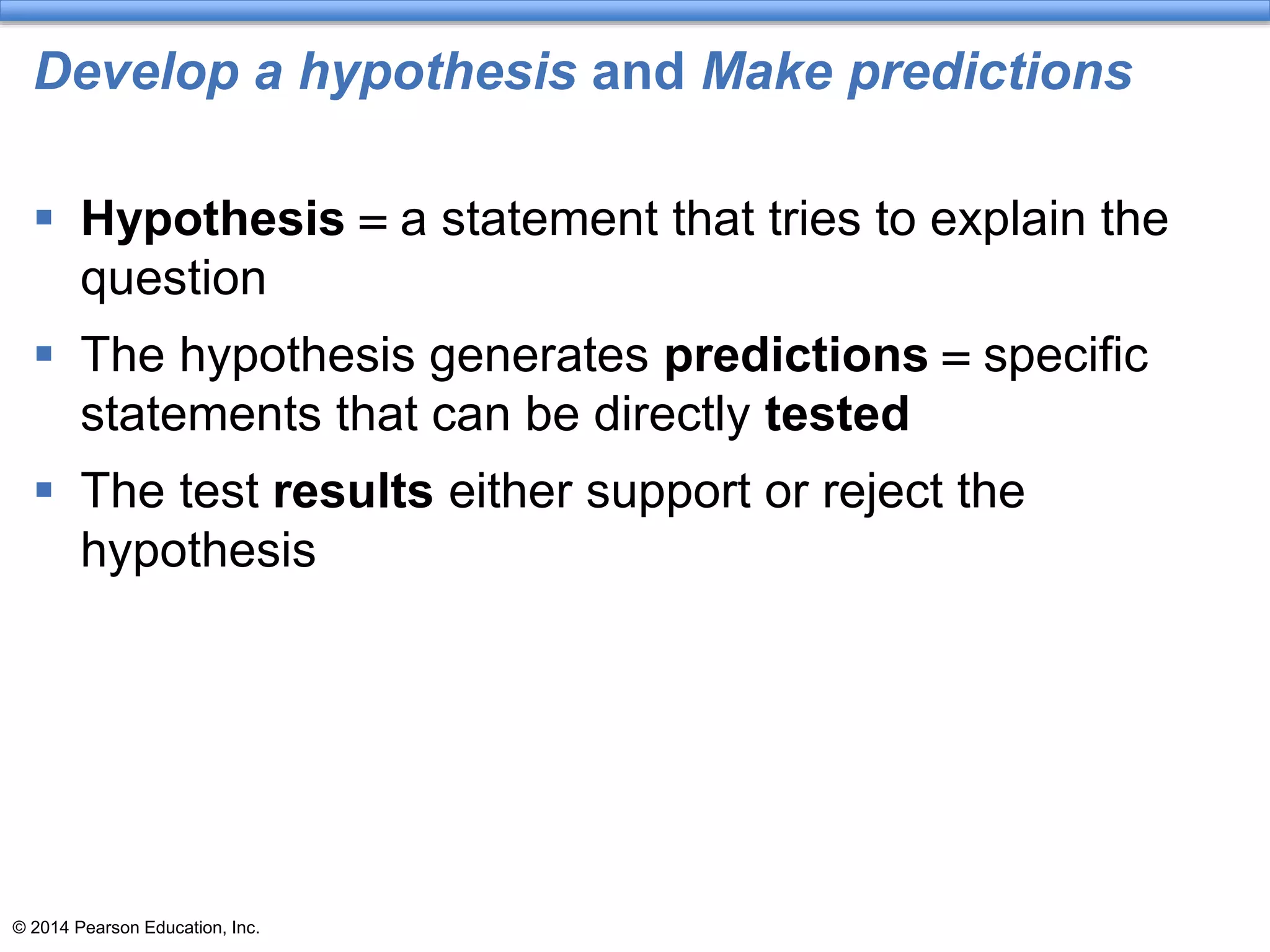 © 2014 Pearson Education, Inc.
Develop a hypothesis and Make predictions
 Hypothesis = a statement that tries to explain the
question
 The hypothesis generates predictions = specific
statements that can be directly tested
 The test results either support or reject the
hypothesis
 