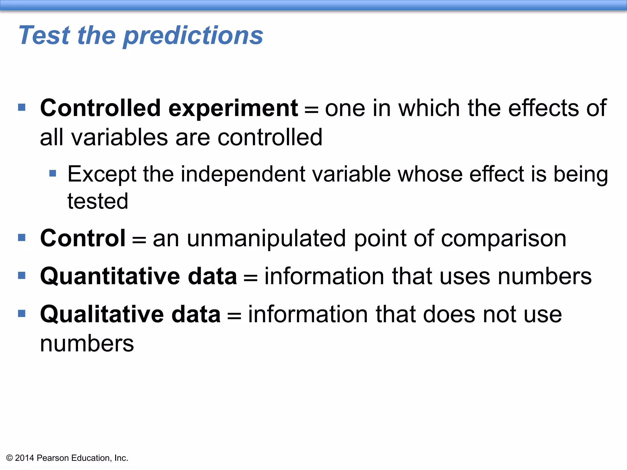 © 2014 Pearson Education, Inc.
Test the predictions
 Controlled experiment = one in which the effects of
all variables are controlled
 Except the independent variable whose effect is being
tested
 Control = an unmanipulated point of comparison
 Quantitative data = information that uses numbers
 Qualitative data = information that does not use
numbers
 