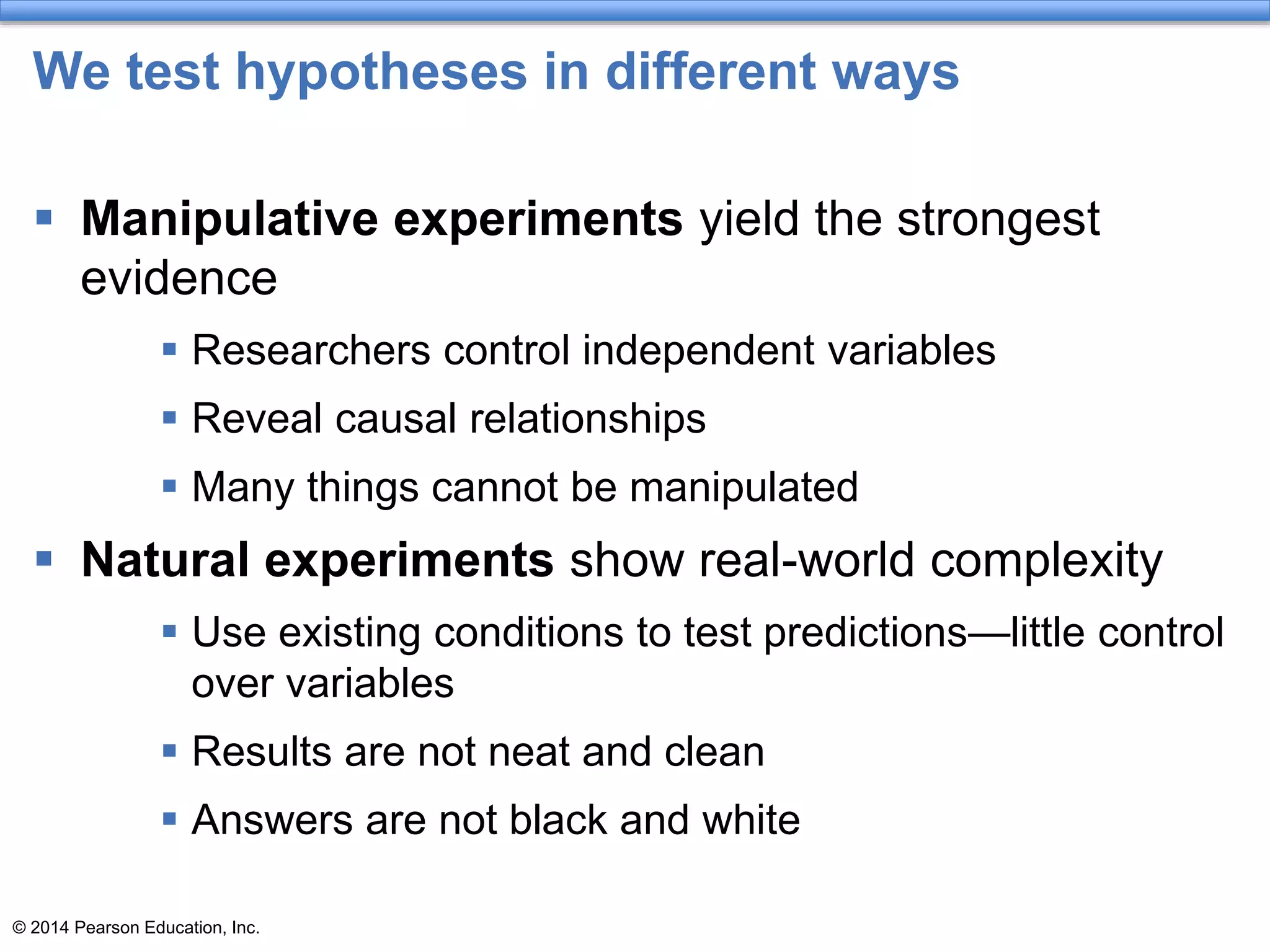 © 2014 Pearson Education, Inc.
We test hypotheses in different ways
 Manipulative experiments yield the strongest
evidence
 Researchers control independent variables
 Reveal causal relationships
 Many things cannot be manipulated
 Natural experiments show real-world complexity
 Use existing conditions to test predictions—little control
over variables
 Results are not neat and clean
 Answers are not black and white
 