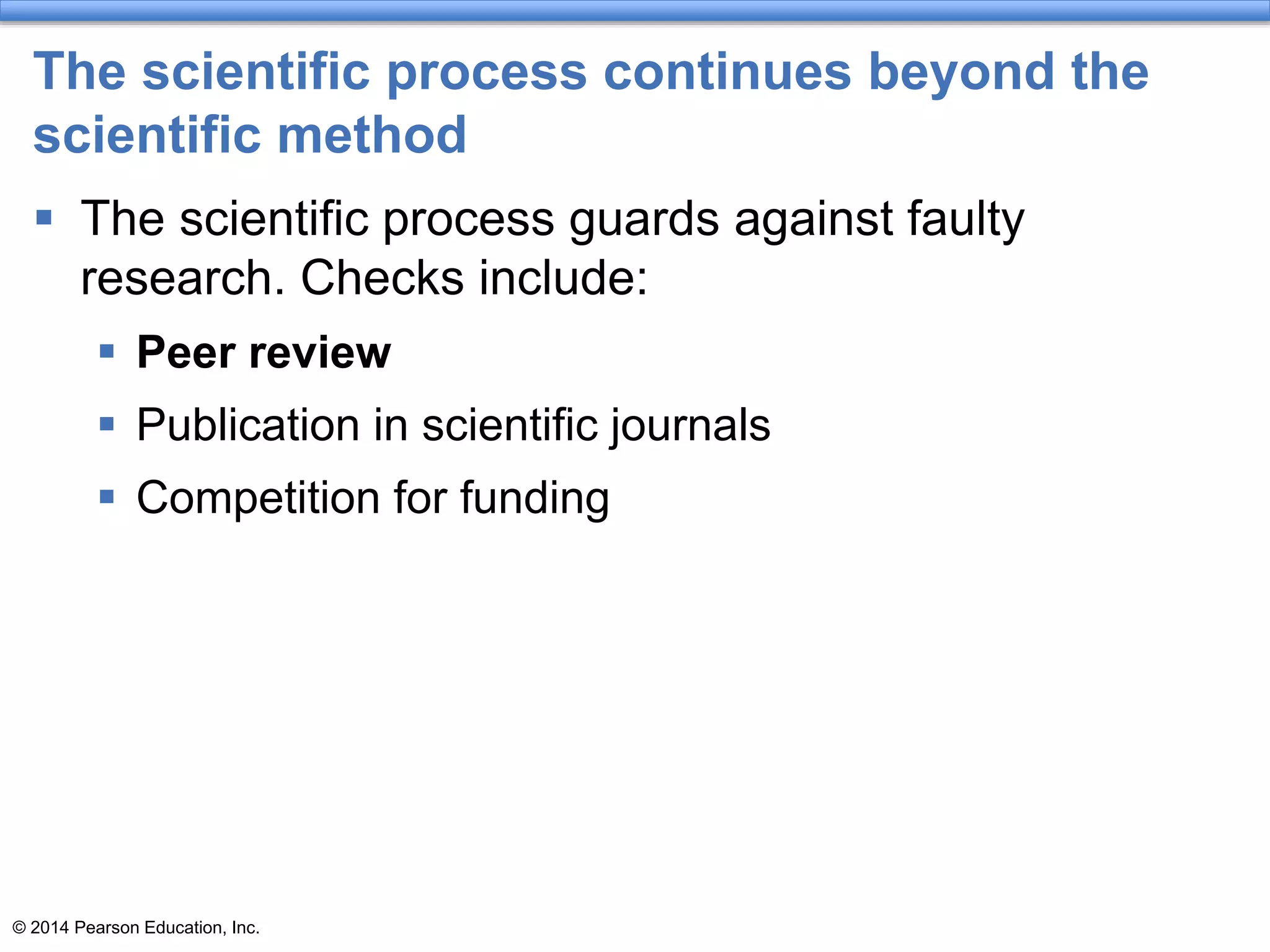 © 2014 Pearson Education, Inc.
The scientific process continues beyond the
scientific method
 The scientific process guards against faulty
research. Checks include:
 Peer review
 Publication in scientific journals
 Competition for funding
 