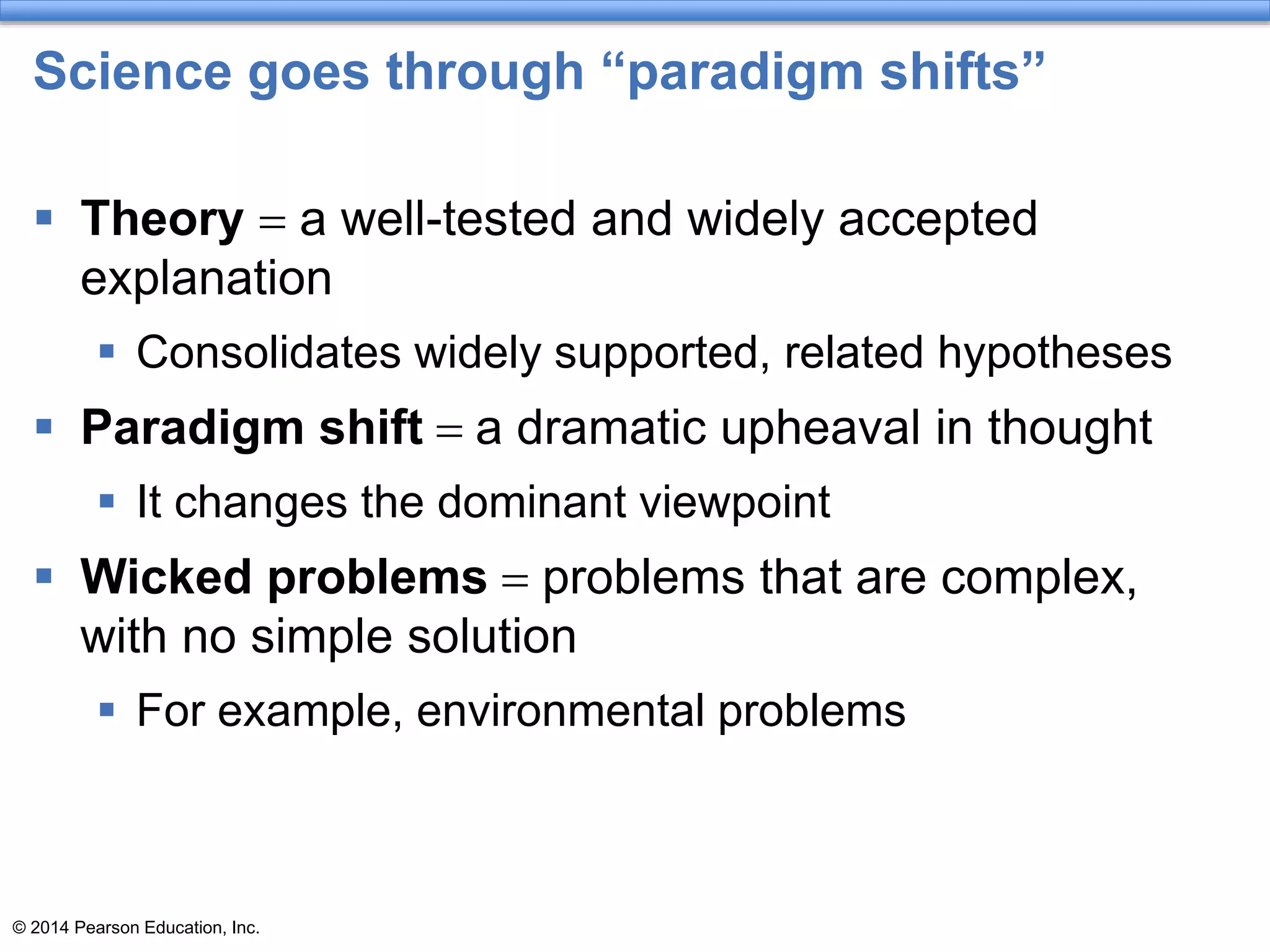 © 2014 Pearson Education, Inc.
Science goes through “paradigm shifts”
 Theory = a well-tested and widely accepted
explanation
 Consolidates widely supported, related hypotheses
 Paradigm shift = a dramatic upheaval in thought
 It changes the dominant viewpoint
 Wicked problems = problems that are complex,
with no simple solution
 For example, environmental problems
 