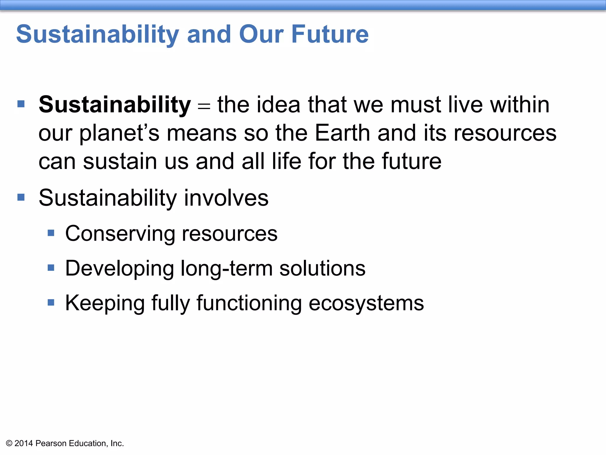 © 2014 Pearson Education, Inc.
Sustainability and Our Future
 Sustainability = the idea that we must live within
our planet’s means so the Earth and its resources
can sustain us and all life for the future
 Sustainability involves
 Conserving resources
 Developing long-term solutions
 Keeping fully functioning ecosystems
 