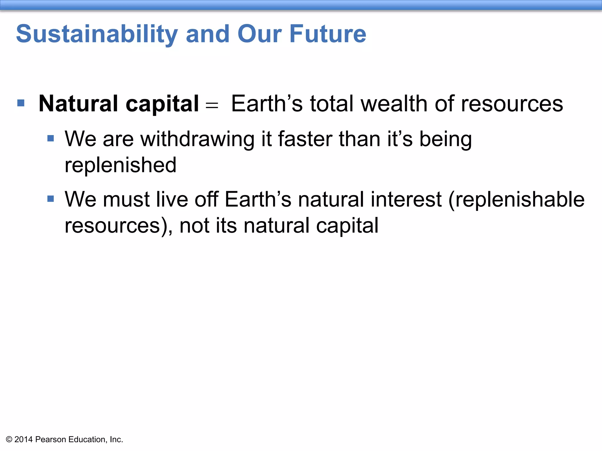 © 2014 Pearson Education, Inc.
Sustainability and Our Future
 Natural capital = Earth’s total wealth of resources
 We are withdrawing it faster than it’s being
replenished
 We must live off Earth’s natural interest (replenishable
resources), not its natural capital
 