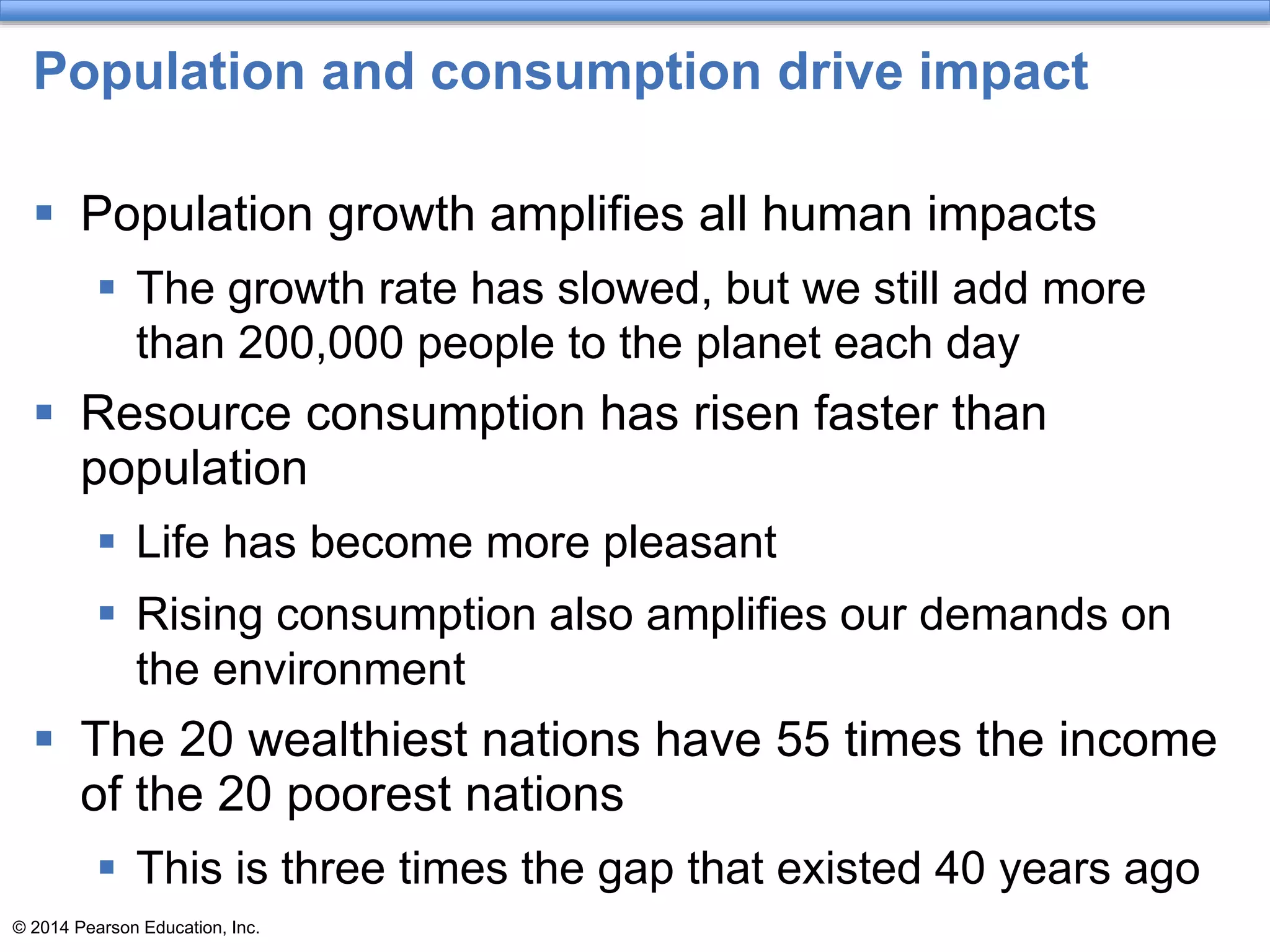 © 2014 Pearson Education, Inc.
Population and consumption drive impact
 Population growth amplifies all human impacts
 The growth rate has slowed, but we still add more
than 200,000 people to the planet each day
 Resource consumption has risen faster than
population
 Life has become more pleasant
 Rising consumption also amplifies our demands on
the environment
 The 20 wealthiest nations have 55 times the income
of the 20 poorest nations
 This is three times the gap that existed 40 years ago
 
