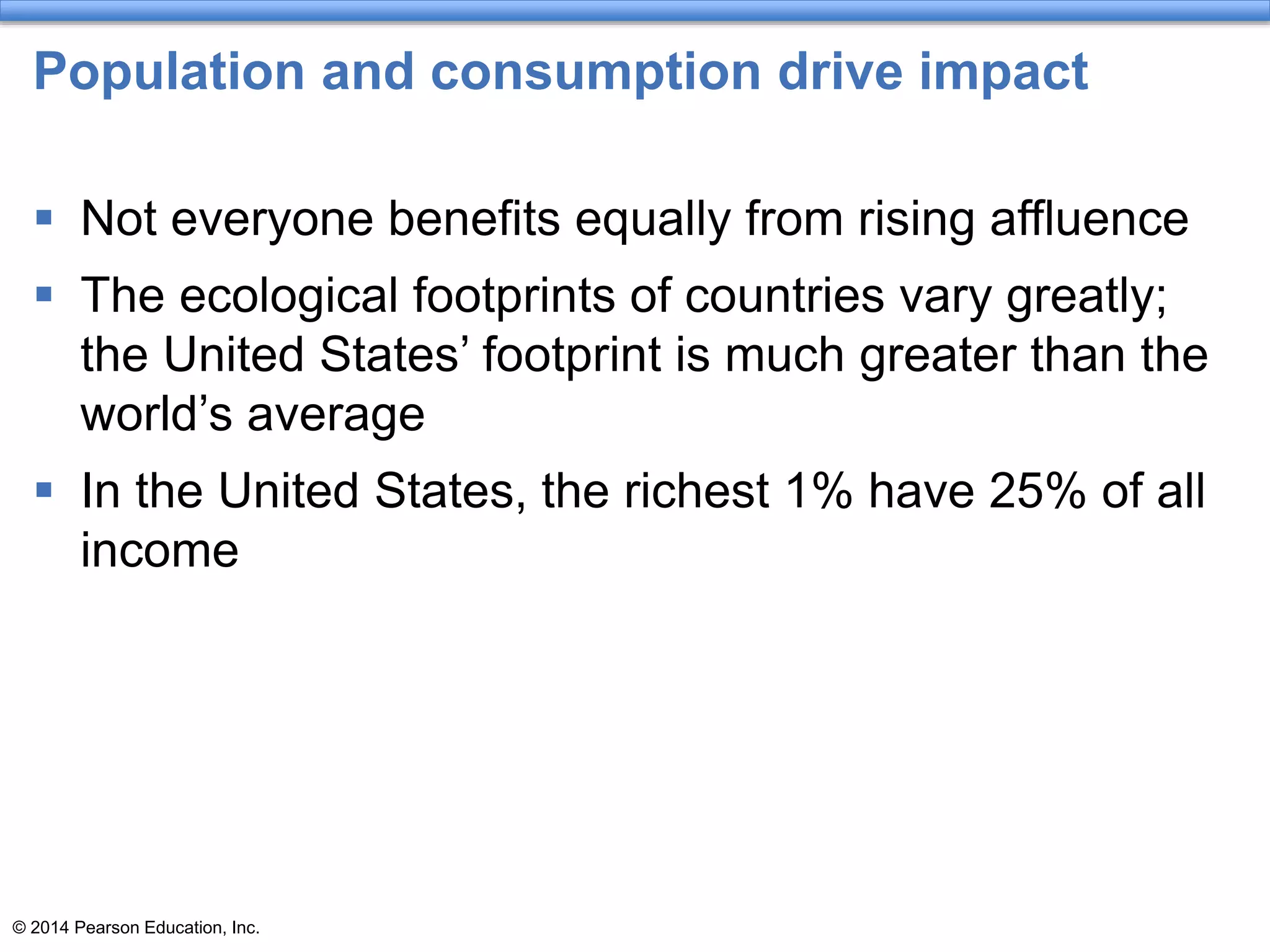 © 2014 Pearson Education, Inc.
Population and consumption drive impact
 Not everyone benefits equally from rising affluence
 The ecological footprints of countries vary greatly;
the United States’ footprint is much greater than the
world’s average
 In the United States, the richest 1% have 25% of all
income
 