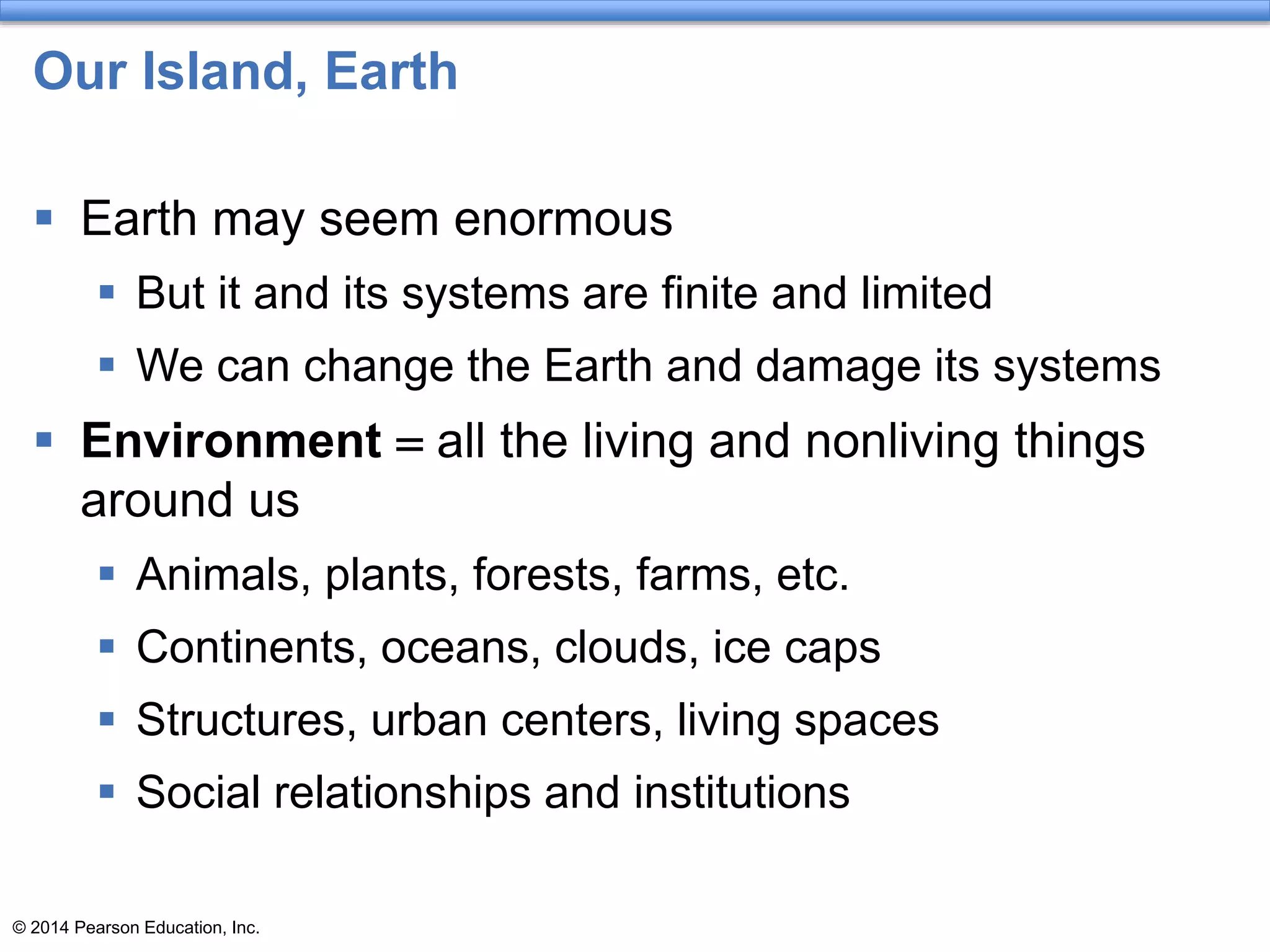 © 2014 Pearson Education, Inc.
Our Island, Earth
 Earth may seem enormous
 But it and its systems are finite and limited
 We can change the Earth and damage its systems
 Environment = all the living and nonliving things
around us
 Animals, plants, forests, farms, etc.
 Continents, oceans, clouds, ice caps
 Structures, urban centers, living spaces
 Social relationships and institutions
 