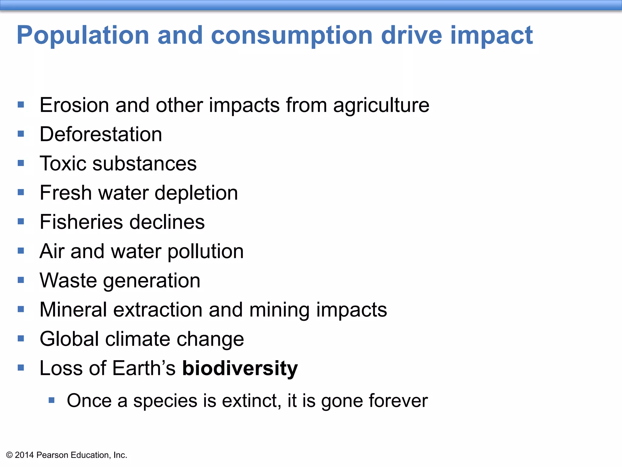© 2014 Pearson Education, Inc.
Population and consumption drive impact
 Erosion and other impacts from agriculture
 Deforestation
 Toxic substances
 Fresh water depletion
 Fisheries declines
 Air and water pollution
 Waste generation
 Mineral extraction and mining impacts
 Global climate change
 Loss of Earth’s biodiversity
 Once a species is extinct, it is gone forever
 