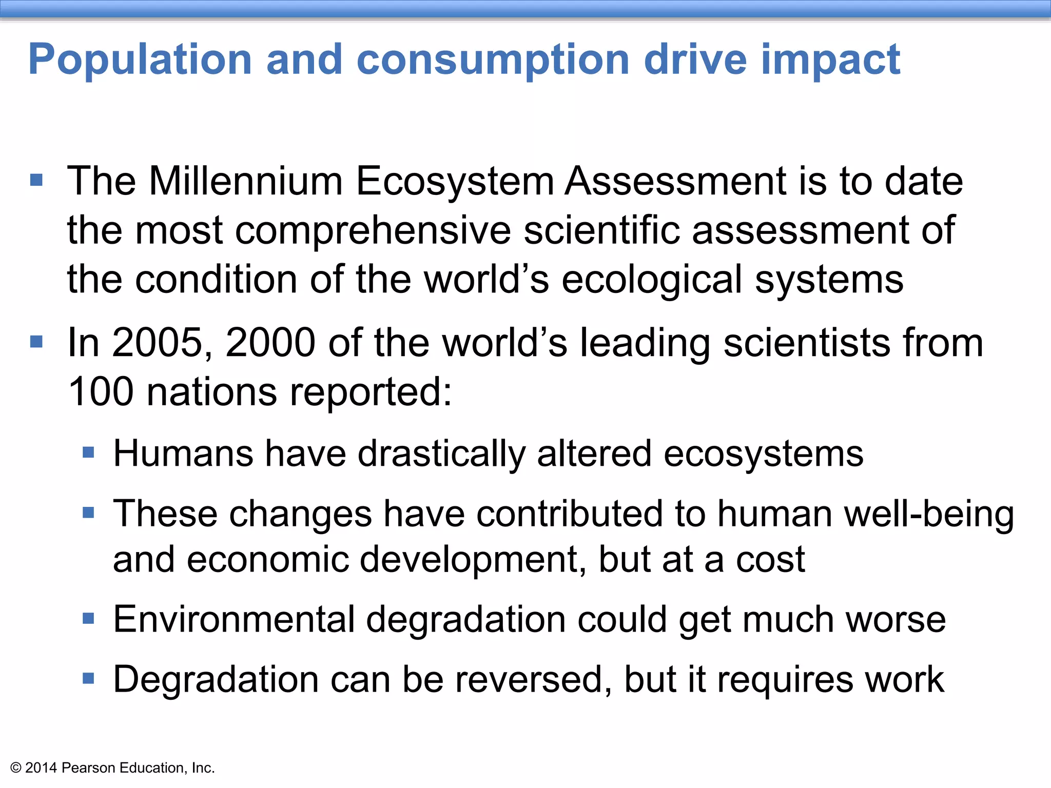 © 2014 Pearson Education, Inc.
Population and consumption drive impact
 The Millennium Ecosystem Assessment is to date
the most comprehensive scientific assessment of
the condition of the world’s ecological systems
 In 2005, 2000 of the world’s leading scientists from
100 nations reported:
 Humans have drastically altered ecosystems
 These changes have contributed to human well-being
and economic development, but at a cost
 Environmental degradation could get much worse
 Degradation can be reversed, but it requires work
 