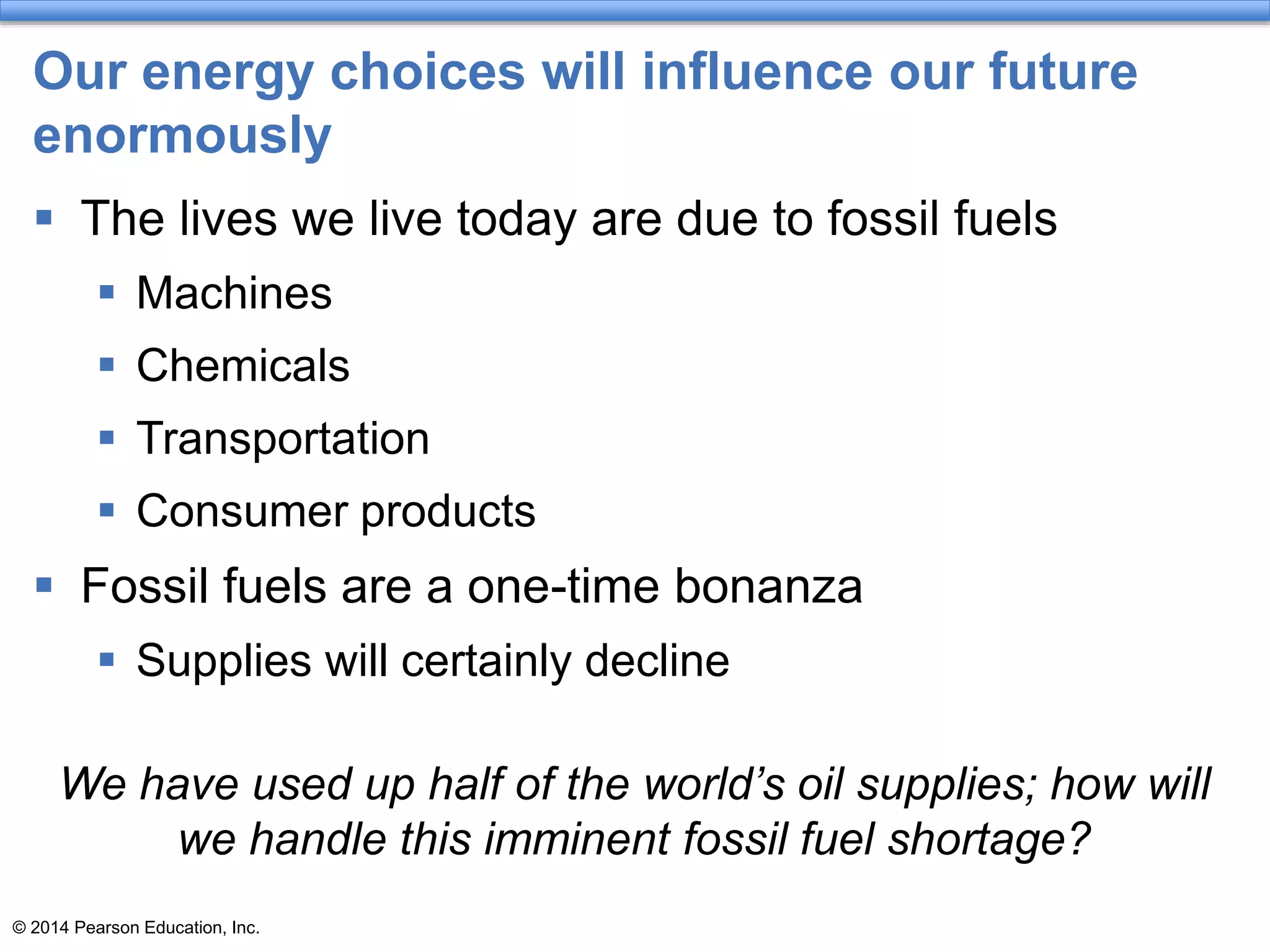 © 2014 Pearson Education, Inc.
Our energy choices will influence our future
enormously
 The lives we live today are due to fossil fuels
 Machines
 Chemicals
 Transportation
 Consumer products
 Fossil fuels are a one-time bonanza
 Supplies will certainly decline
We have used up half of the world’s oil supplies; how will
we handle this imminent fossil fuel shortage?
 