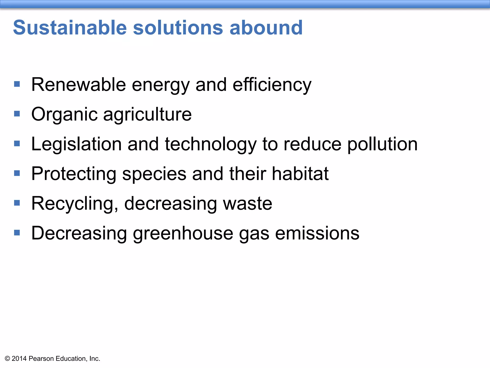 © 2014 Pearson Education, Inc.
Sustainable solutions abound
 Renewable energy and efficiency
 Organic agriculture
 Legislation and technology to reduce pollution
 Protecting species and their habitat
 Recycling, decreasing waste
 Decreasing greenhouse gas emissions
 
