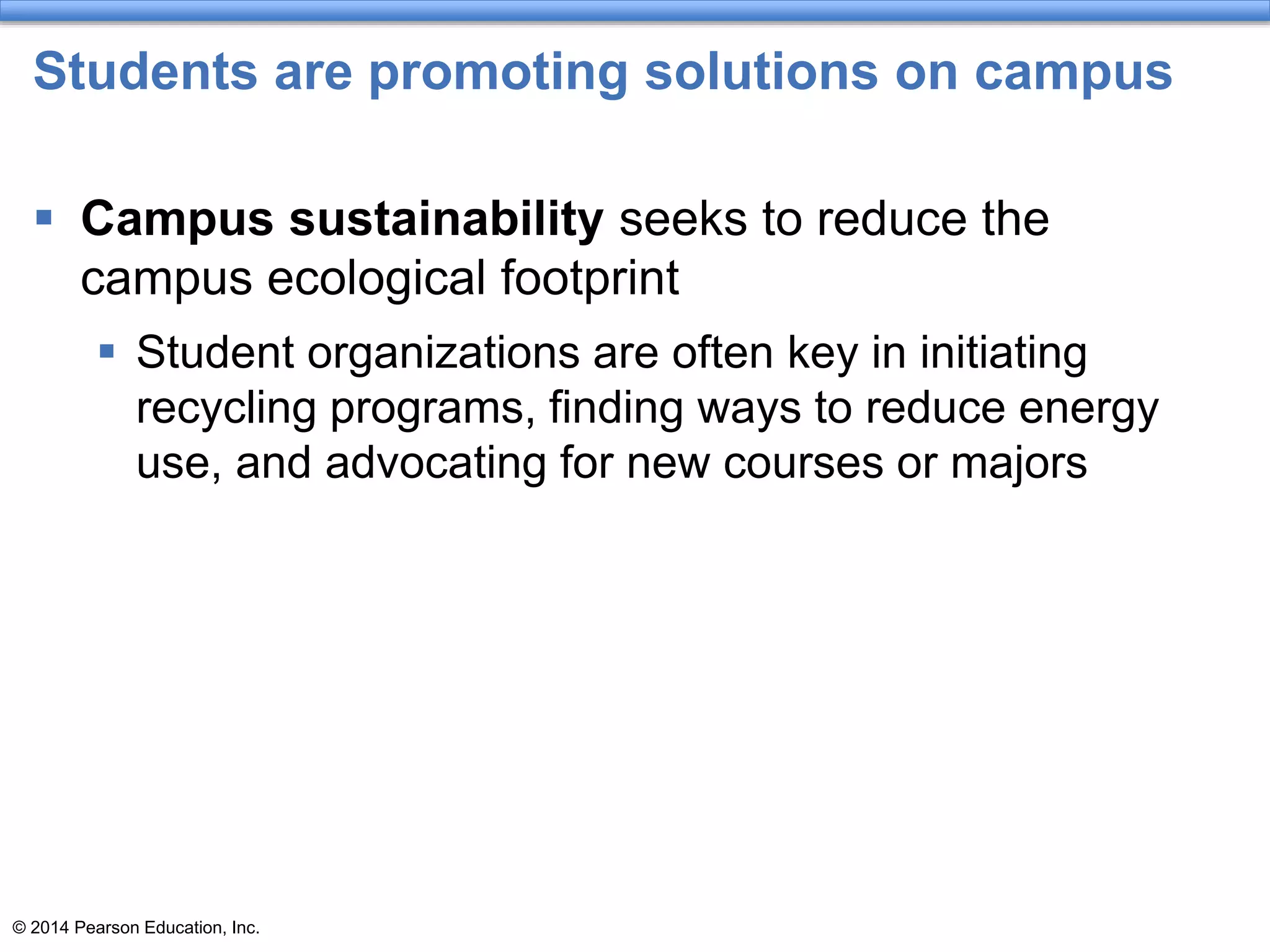 © 2014 Pearson Education, Inc.
Students are promoting solutions on campus
 Campus sustainability seeks to reduce the
campus ecological footprint
 Student organizations are often key in initiating
recycling programs, finding ways to reduce energy
use, and advocating for new courses or majors
 