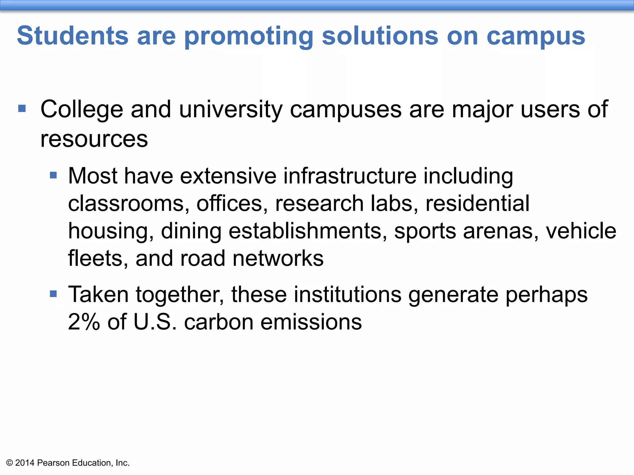 © 2014 Pearson Education, Inc.
Students are promoting solutions on campus
 College and university campuses are major users of
resources
 Most have extensive infrastructure including
classrooms, offices, research labs, residential
housing, dining establishments, sports arenas, vehicle
fleets, and road networks
 Taken together, these institutions generate perhaps
2% of U.S. carbon emissions
 