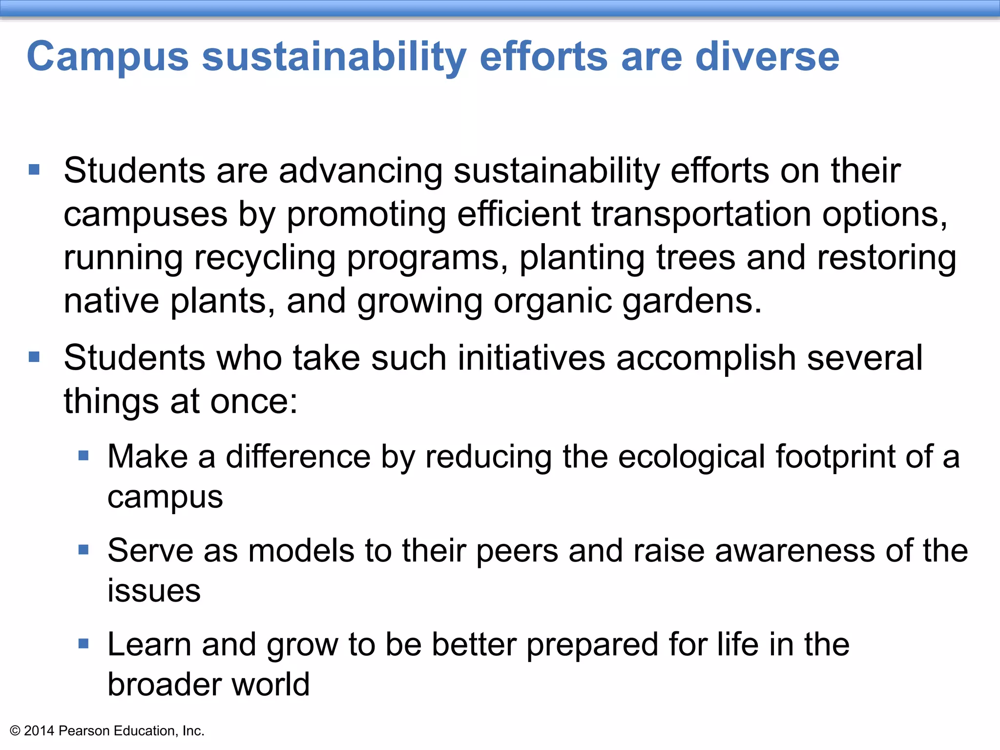 © 2014 Pearson Education, Inc.
Campus sustainability efforts are diverse
 Students are advancing sustainability efforts on their
campuses by promoting efficient transportation options,
running recycling programs, planting trees and restoring
native plants, and growing organic gardens.
 Students who take such initiatives accomplish several
things at once:
 Make a difference by reducing the ecological footprint of a
campus
 Serve as models to their peers and raise awareness of the
issues
 Learn and grow to be better prepared for life in the
broader world
 