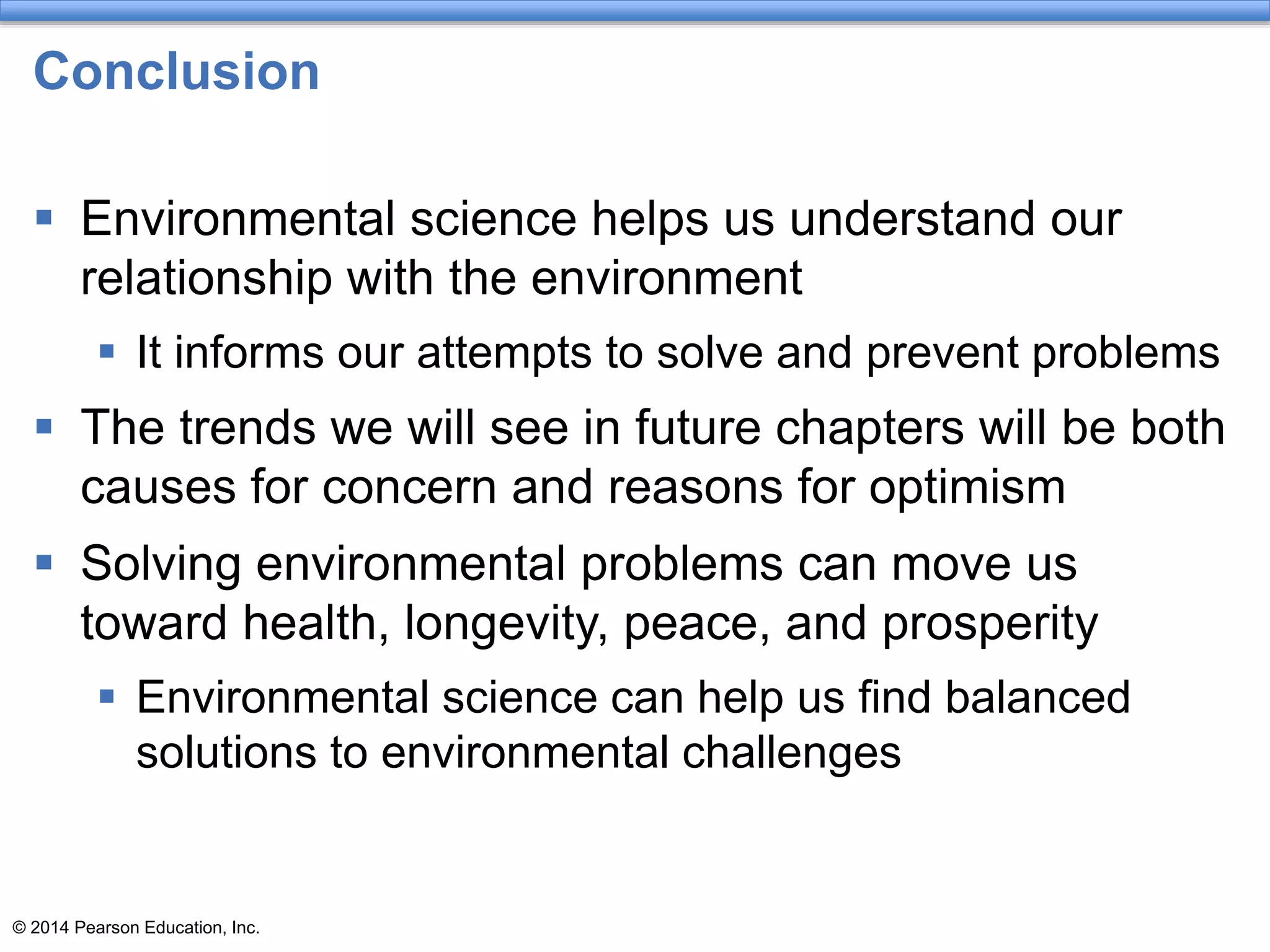 © 2014 Pearson Education, Inc.
Conclusion
 Environmental science helps us understand our
relationship with the environment
 It informs our attempts to solve and prevent problems
 The trends we will see in future chapters will be both
causes for concern and reasons for optimism
 Solving environmental problems can move us
toward health, longevity, peace, and prosperity
 Environmental science can help us find balanced
solutions to environmental challenges
 