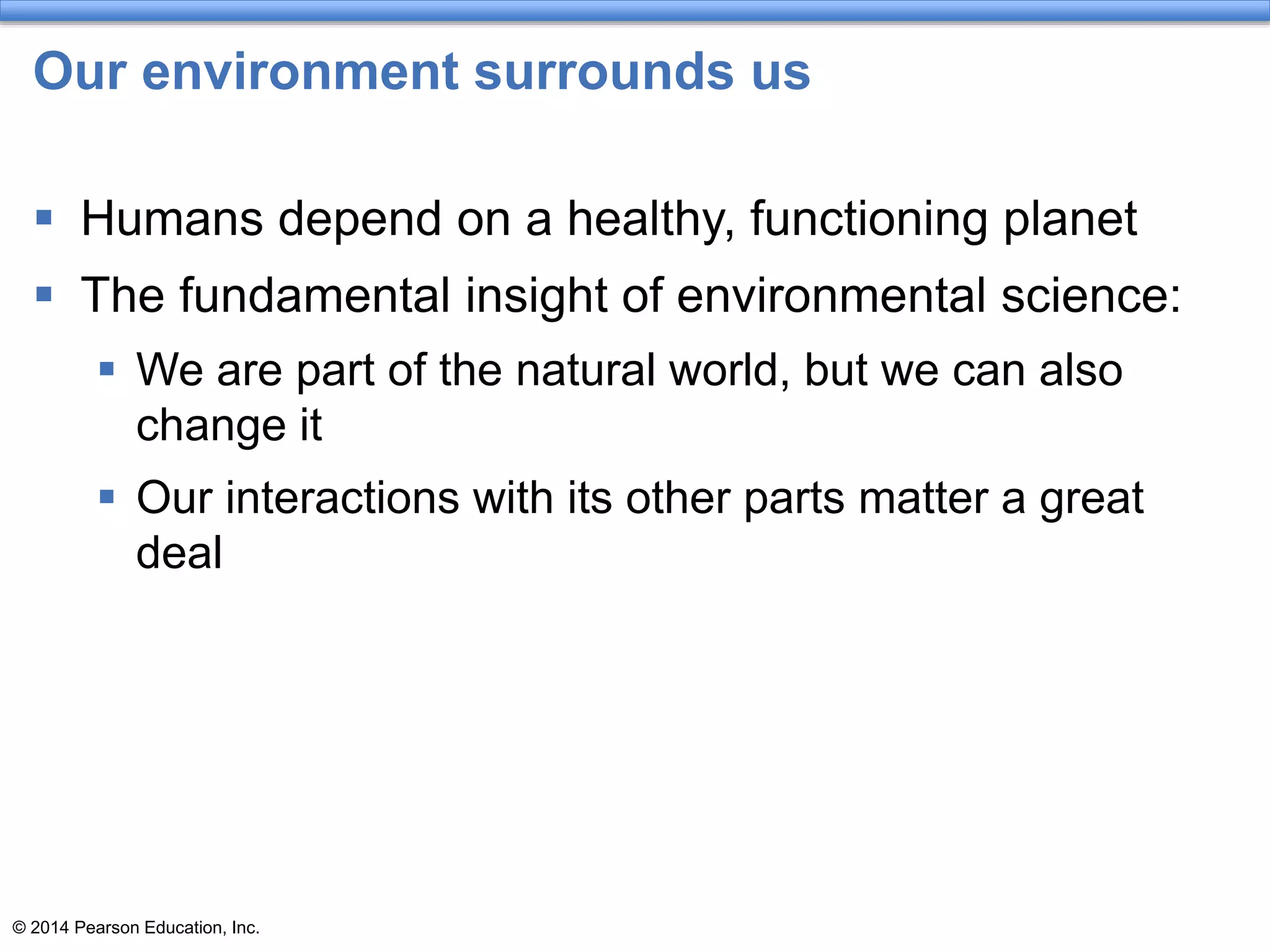 © 2014 Pearson Education, Inc.
Our environment surrounds us
 Humans depend on a healthy, functioning planet
 The fundamental insight of environmental science:
 We are part of the natural world, but we can also
change it
 Our interactions with its other parts matter a great
deal
 