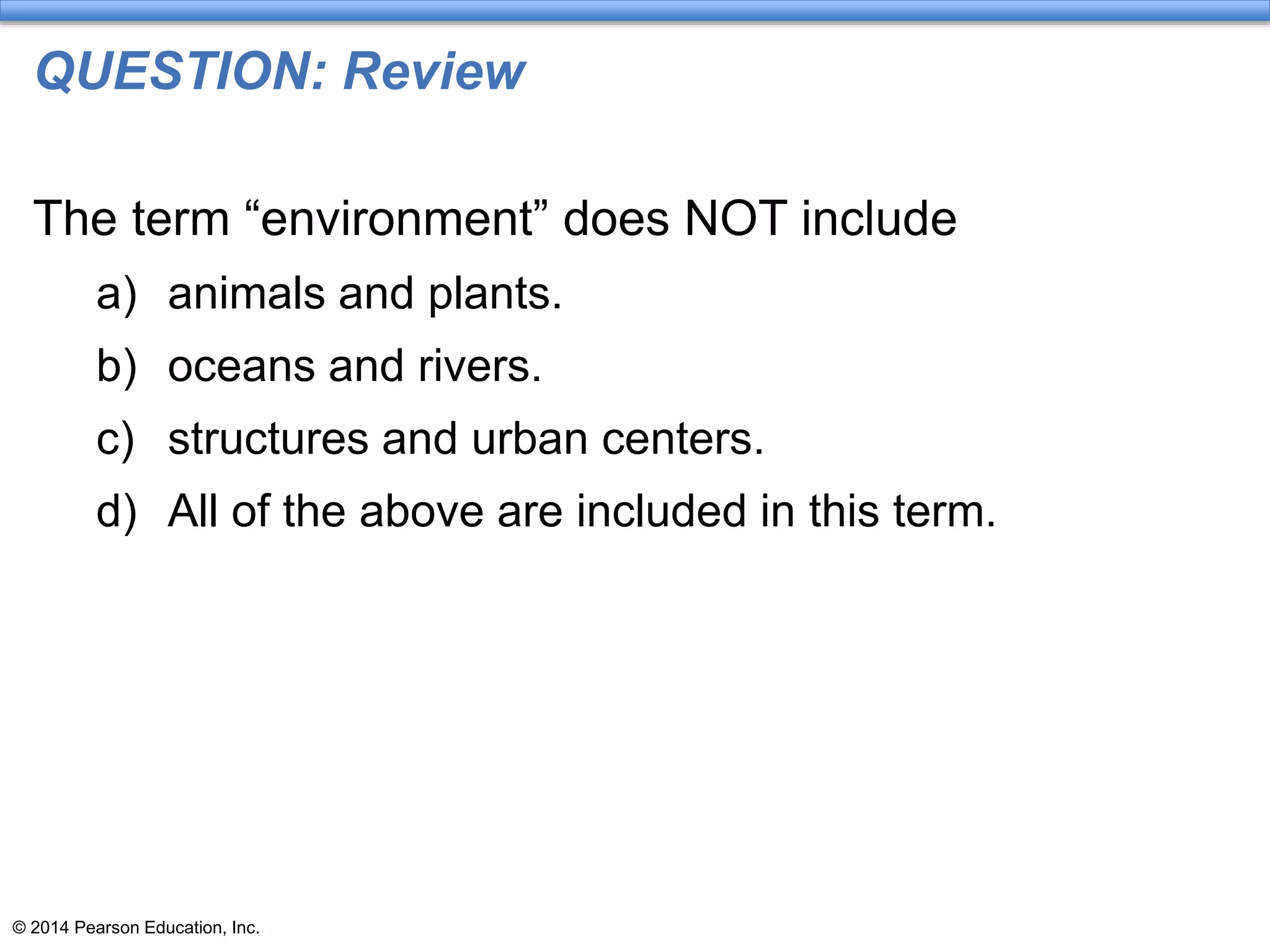 © 2014 Pearson Education, Inc.
QUESTION: Review
The term “environment” does NOT include
a) animals and plants.
b) oceans and rivers.
c) structures and urban centers.
d) All of the above are included in this term.
 
