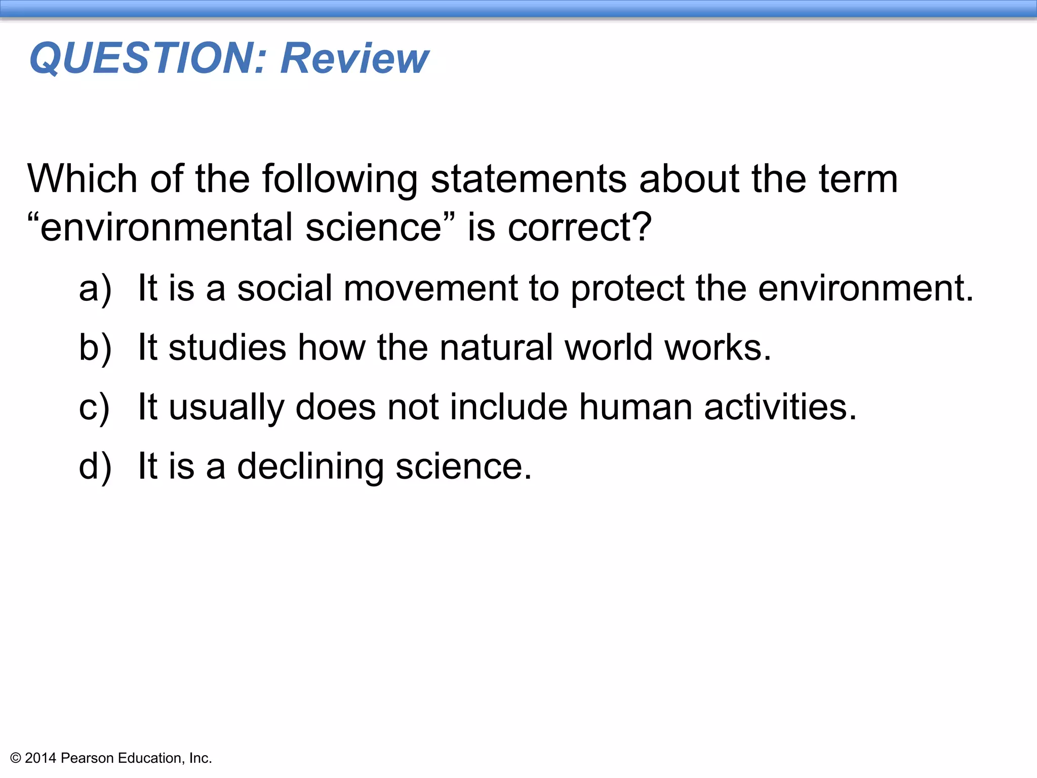 © 2014 Pearson Education, Inc.
QUESTION: Review
Which of the following statements about the term
“environmental science” is correct?
a) It is a social movement to protect the environment.
b) It studies how the natural world works.
c) It usually does not include human activities.
d) It is a declining science.
 