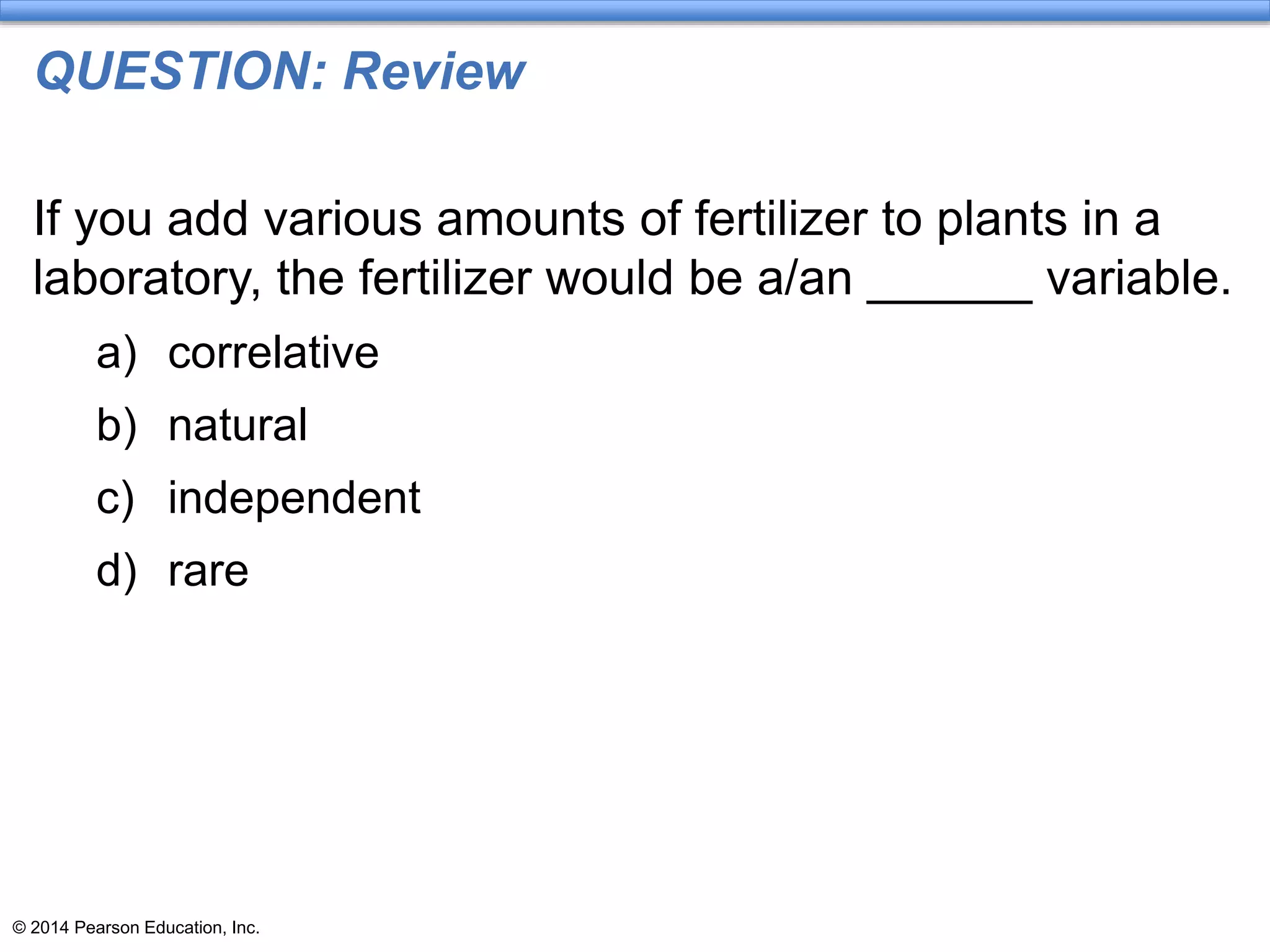 © 2014 Pearson Education, Inc.
QUESTION: Review
If you add various amounts of fertilizer to plants in a
laboratory, the fertilizer would be a/an ______ variable.
a) correlative
b) natural
c) independent
d) rare
 