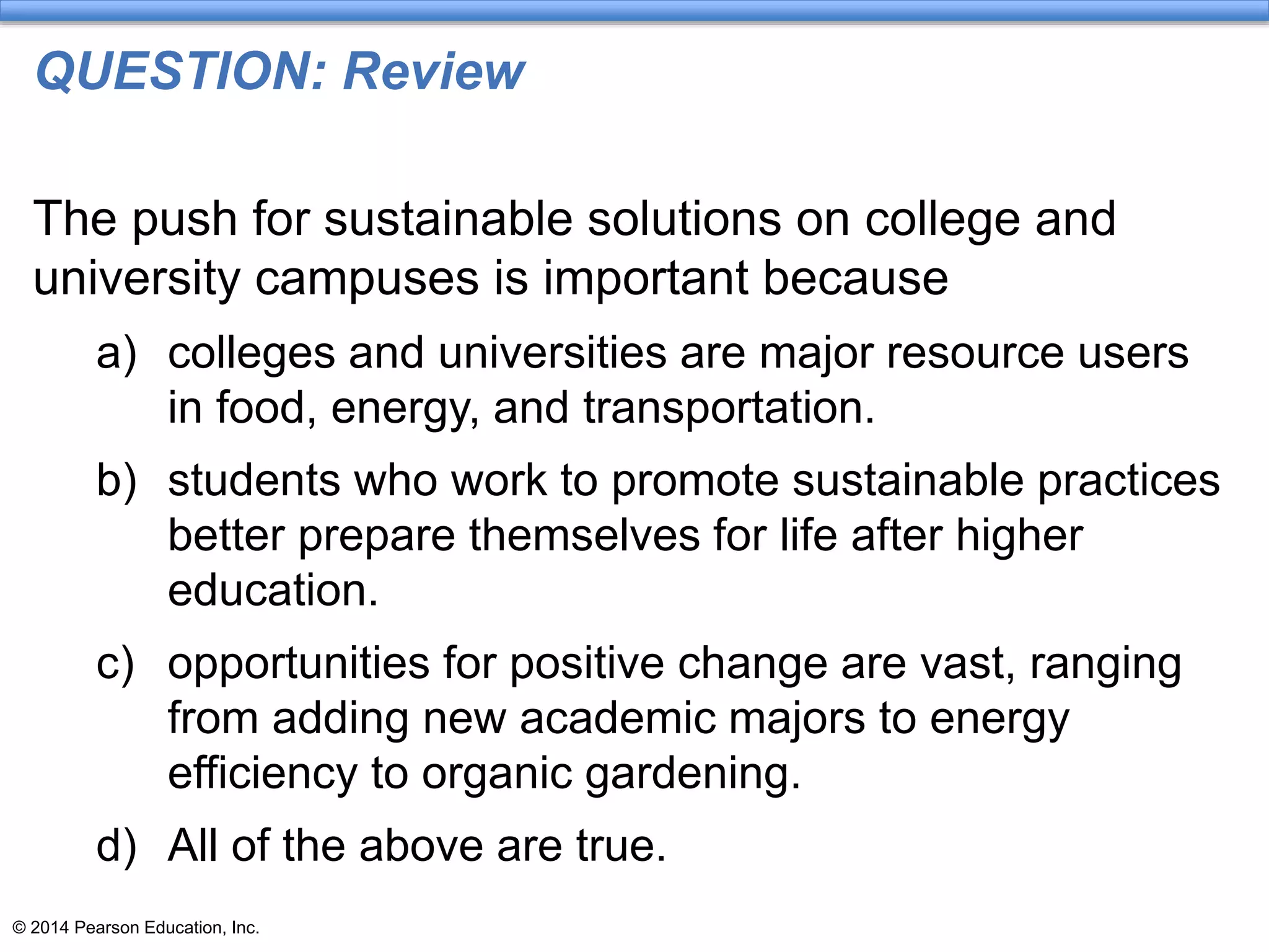 © 2014 Pearson Education, Inc.
QUESTION: Review
The push for sustainable solutions on college and
university campuses is important because
a) colleges and universities are major resource users
in food, energy, and transportation.
b) students who work to promote sustainable practices
better prepare themselves for life after higher
education.
c) opportunities for positive change are vast, ranging
from adding new academic majors to energy
efficiency to organic gardening.
d) All of the above are true.
 