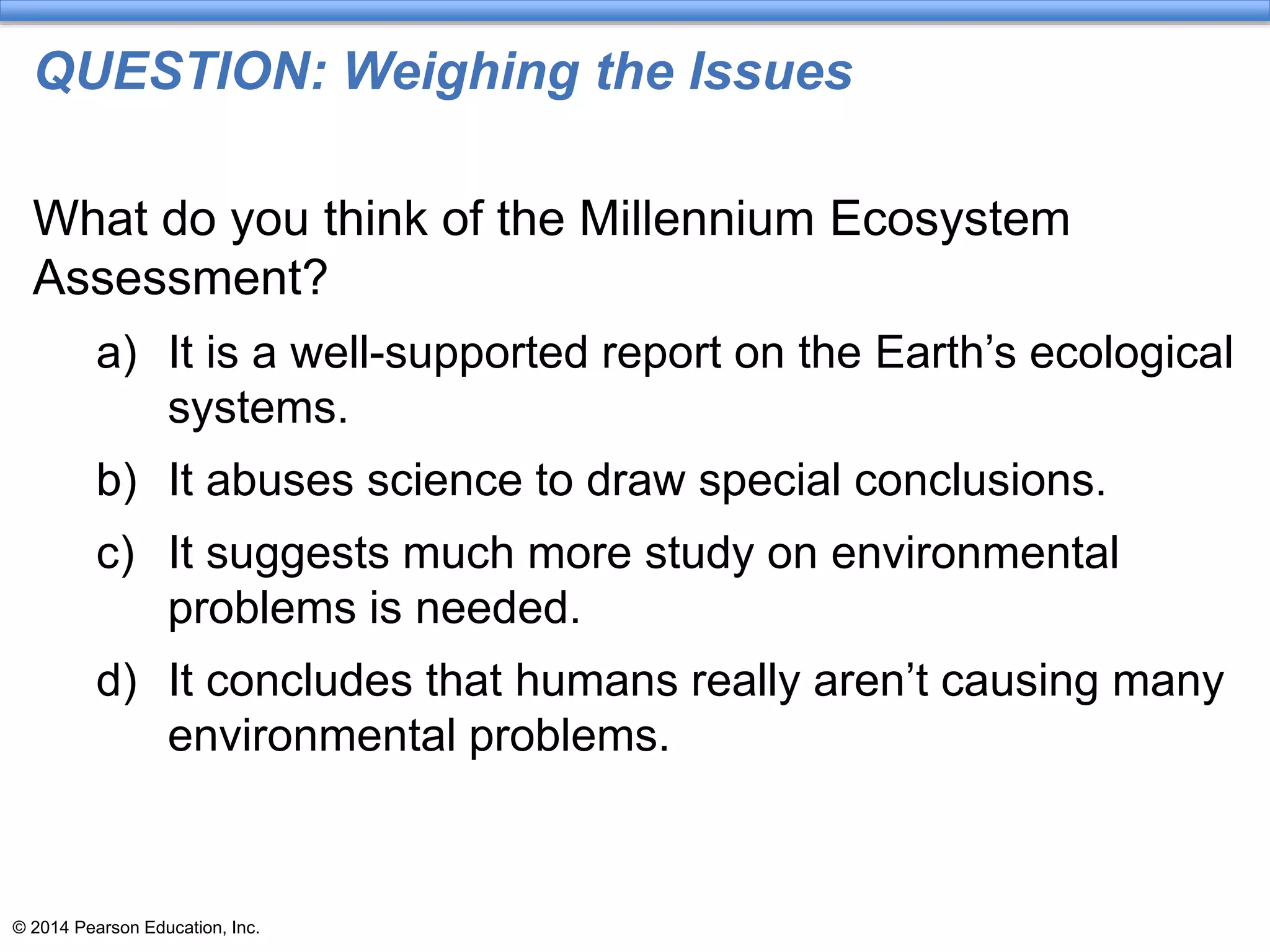 © 2014 Pearson Education, Inc.
QUESTION: Weighing the Issues
What do you think of the Millennium Ecosystem
Assessment?
a) It is a well-supported report on the Earth’s ecological
systems.
b) It abuses science to draw special conclusions.
c) It suggests much more study on environmental
problems is needed.
d) It concludes that humans really aren’t causing many
environmental problems.
 