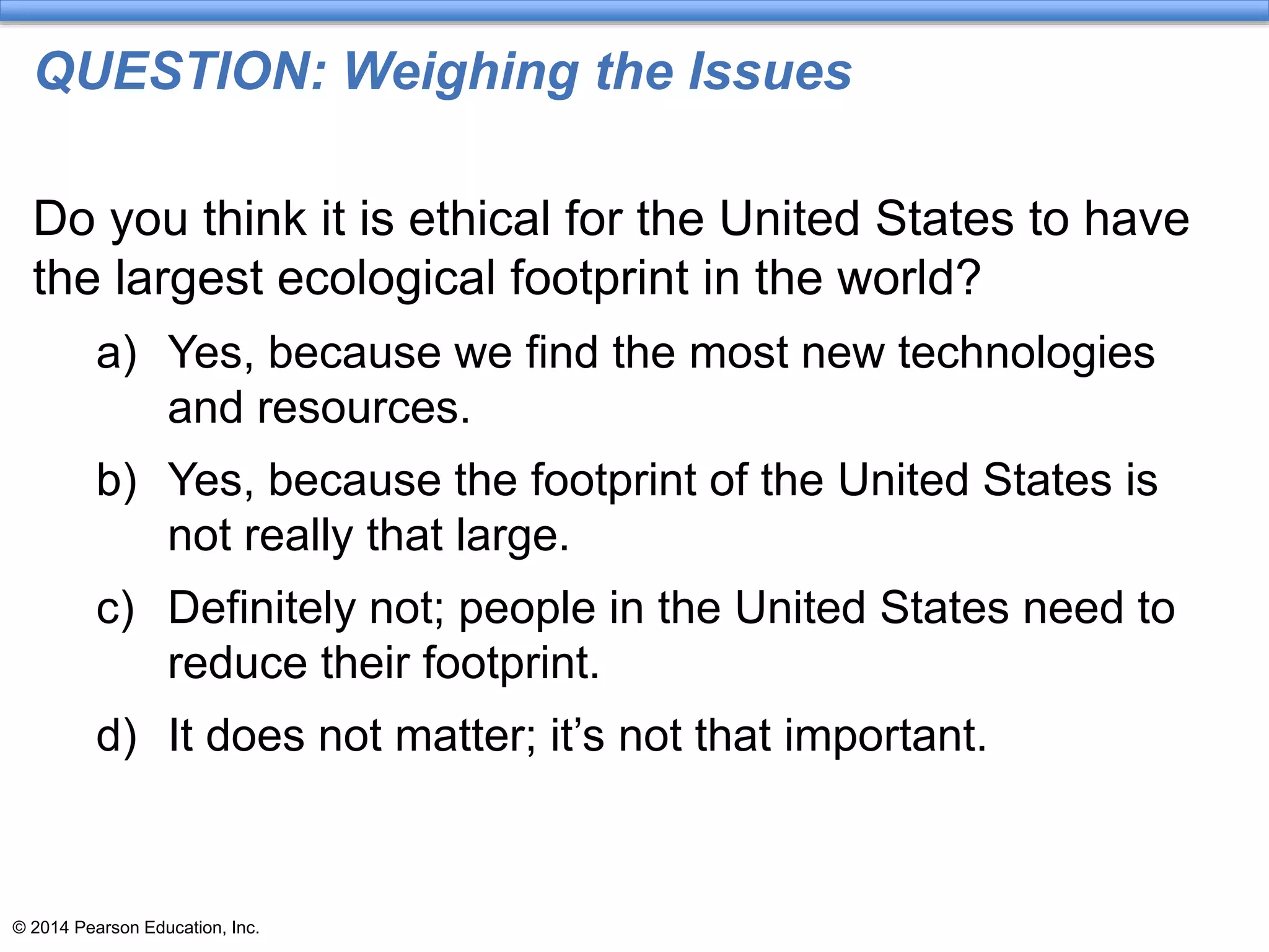 © 2014 Pearson Education, Inc.
QUESTION: Weighing the Issues
Do you think it is ethical for the United States to have
the largest ecological footprint in the world?
a) Yes, because we find the most new technologies
and resources.
b) Yes, because the footprint of the United States is
not really that large.
c) Definitely not; people in the United States need to
reduce their footprint.
d) It does not matter; it’s not that important.
 