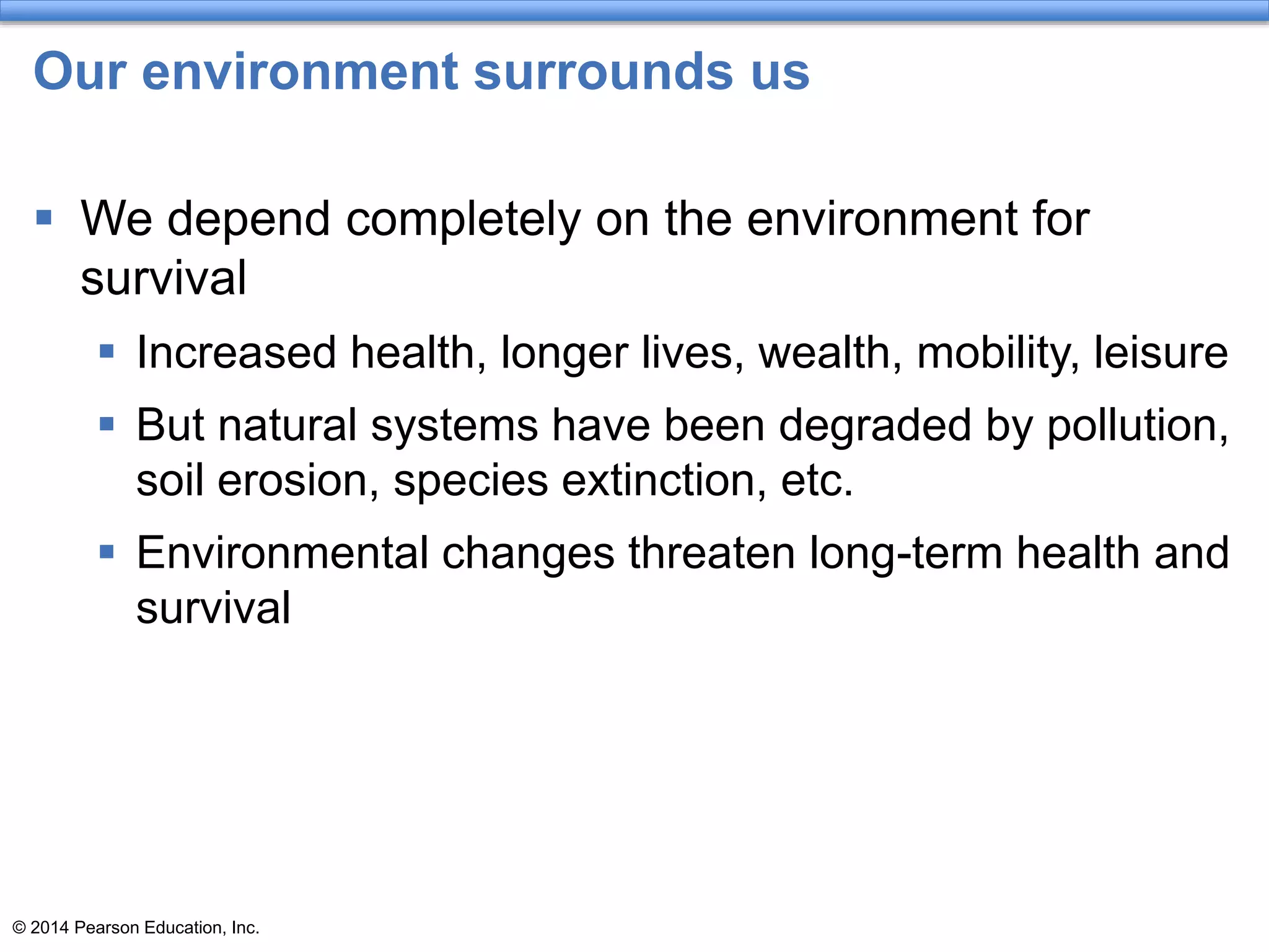 © 2014 Pearson Education, Inc.
Our environment surrounds us
 We depend completely on the environment for
survival
 Increased health, longer lives, wealth, mobility, leisure
 But natural systems have been degraded by pollution,
soil erosion, species extinction, etc.
 Environmental changes threaten long-term health and
survival
 