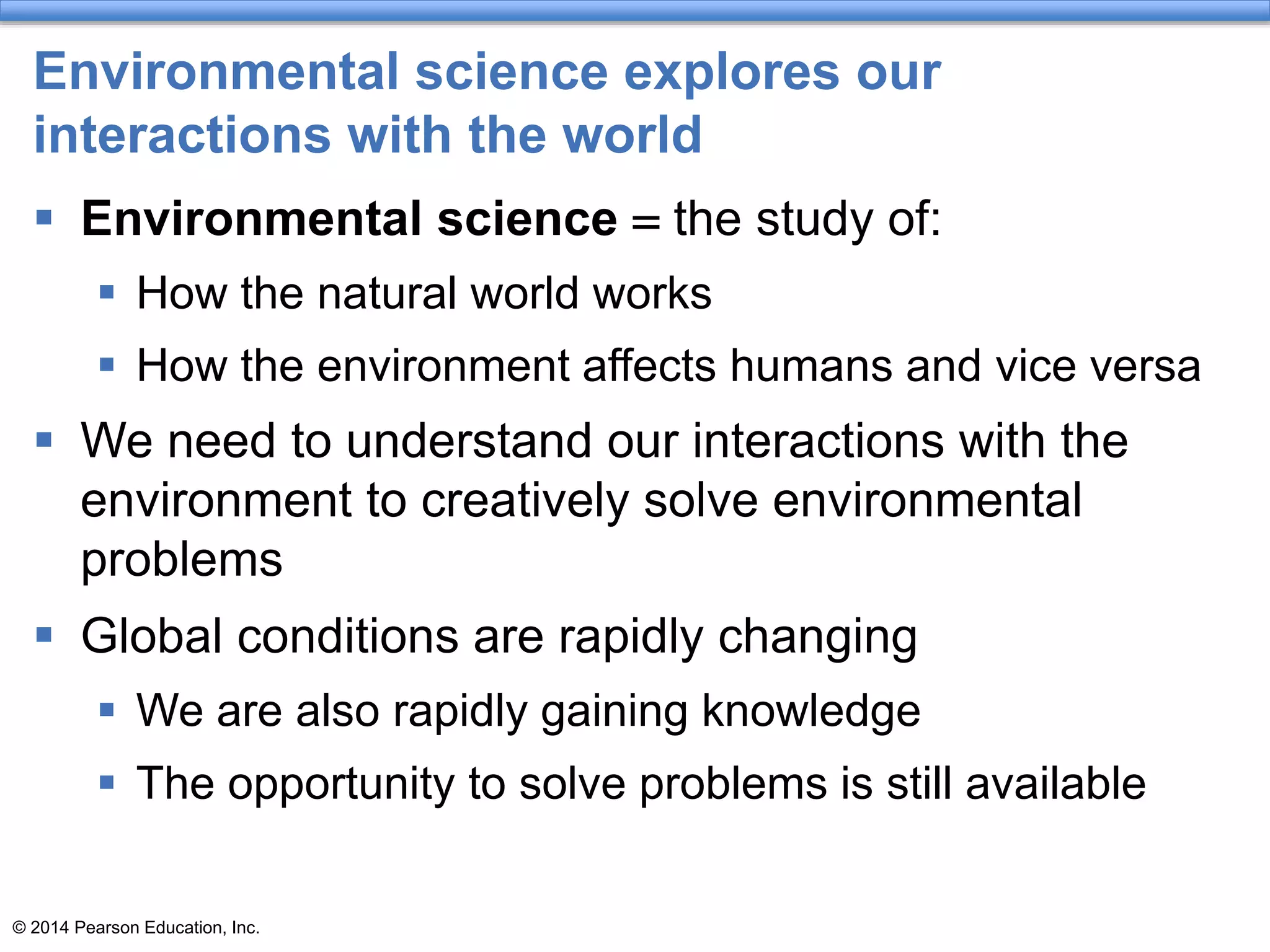 © 2014 Pearson Education, Inc.
Environmental science explores our
interactions with the world
 Environmental science = the study of:
 How the natural world works
 How the environment affects humans and vice versa
 We need to understand our interactions with the
environment to creatively solve environmental
problems
 Global conditions are rapidly changing
 We are also rapidly gaining knowledge
 The opportunity to solve problems is still available
 