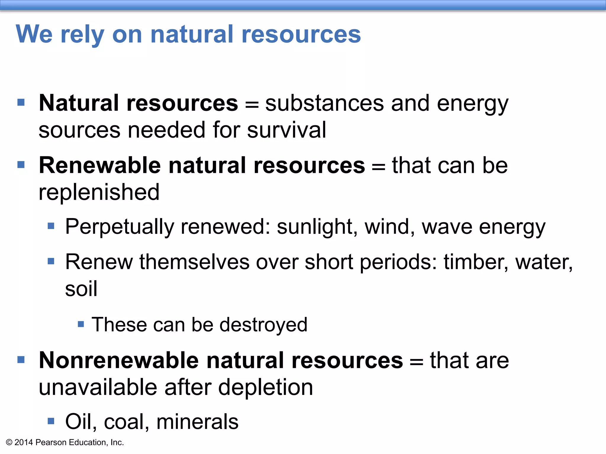 © 2014 Pearson Education, Inc.
We rely on natural resources
 Natural resources = substances and energy
sources needed for survival
 Renewable natural resources = that can be
replenished
 Perpetually renewed: sunlight, wind, wave energy
 Renew themselves over short periods: timber, water,
soil
 These can be destroyed
 Nonrenewable natural resources = that are
unavailable after depletion
 Oil, coal, minerals
 