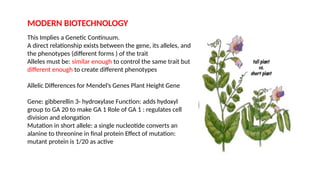 MODERN BIOTECHNOLOGY
This Implies a Genetic Continuum.
A direct relationship exists between the gene, its alleles, and
the phenotypes (different forms ) of the trait
Alleles must be: similar enough to control the same trait but
different enough to create different phenotypes
Allelic Differences for Mendel’s Genes Plant Height Gene
Gene: gibberellin 3- hydroxylase Function: adds hydoxyl
group to GA 20 to make GA 1 Role of GA 1 : regulates cell
division and elongation
Mutation in short allele: a single nucleotide converts an
alanine to threonine in final protein Effect of mutation:
mutant protein is 1/20 as active
 