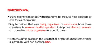 BIOTECHNOLOGY:
Using scientific methods with organisms to produce new products or
new forms of organisms.
Any technique that uses living organisms or substances from those
organisms to make or modify a product, to improve plants or animals,
or to develop micro- organisms for specific uses.
• Biotecnology is based on the idea that all organisims have somethings
in common with one another. DNA
 