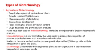 • Agricultural Biotechnology
• Genetically engineered, pest-resistant plants
• Drought resistant/Cold tolerance
• Mass propagation of plant clones
• Bioinsecticide development
• Foods with higher protein or vitamin content
• Drugs developed and grown as plant products
Plants have been used for molecular farming. Plants are bioengineered to produce recombinant
proteins.
Molecular farming is a new technology that uses plants to produce large quantities of
pharmaceutical substances such as vaccines and antibodies.
It relies on the same method used to produce genetically modified (GM) crops – the artificial
introduction of genes into plants.
Disadvantage: Gene transfer from engineered plants to non target plants in the environment
has produced some super weeds
 