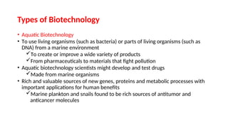 • Aquatic Biotechnology
• To use living organisms (such as bacteria) or parts of living organisms (such as
DNA) from a marine environment
To create or improve a wide variety of products
From pharmaceuticals to materials that fight pollution
• Aquatic biotechnology scientists might develop and test drugs
Made from marine organisms
• Rich and valuable sources of new genes, proteins and metabolic processes with
important applications for human benefits
Marine plankton and snails found to be rich sources of antitumor and
anticancer molecules
Types of Biotechnology
 