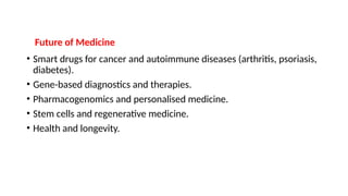 Future of Medicine
• Smart drugs for cancer and autoimmune diseases (arthritis, psoriasis,
diabetes).
• Gene-based diagnostics and therapies.
• Pharmacogenomics and personalised medicine.
• Stem cells and regenerative medicine.
• Health and longevity.
 