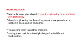 BIOTECHNOLOGY:
Manipulation of genes is called genetic engineering or recombinant
DNA technology.
Genetic engineering involves taking one or more genes from a
location in one organism and either.
Transferring them to another organism.
Putting them back into the original organism in different
combinations.
 