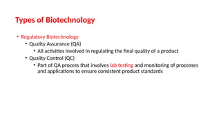 • Regulatory Biotechnology
• Quality Assurance (QA)
• All activities involved in regulating the final quality of a product
• Quality Control (QC)
• Part of QA process that involves lab testing and monitoring of processes
and applications to ensure consistent product standards
Types of Biotechnology
 