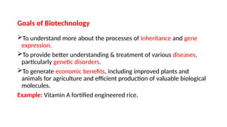 Goals of Biotechnology
To understand more about the processes of inheritance and gene
expression.
To provide better understanding & treatment of various diseases,
particularly genetic disorders.
To generate economic benefits, including improved plants and
animals for agriculture and efficient production of valuable biological
molecules.
Example: Vitamin A fortified engineered rice.
 